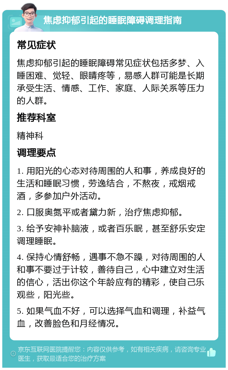 焦虑抑郁引起的睡眠障碍调理指南 常见症状 焦虑抑郁引起的睡眠障碍常见症状包括多梦、入睡困难、觉轻、眼睛疼等，易感人群可能是长期承受生活、情感、工作、家庭、人际关系等压力的人群。 推荐科室 精神科 调理要点 1. 用阳光的心态对待周围的人和事，养成良好的生活和睡眠习惯，劳逸结合，不熬夜，戒烟戒酒，多参加户外活动。 2. 口服奥氮平或者黛力新，治疗焦虑抑郁。 3. 给予安神补脑液，或者百乐眠，甚至舒乐安定调理睡眠。 4. 保持心情舒畅，遇事不急不躁，对待周围的人和事不要过于计较，善待自己，心中建立对生活的信心，活出你这个年龄应有的精彩，使自己乐观些，阳光些。 5. 如果气血不好，可以选择气血和调理，补益气血，改善脸色和月经情况。