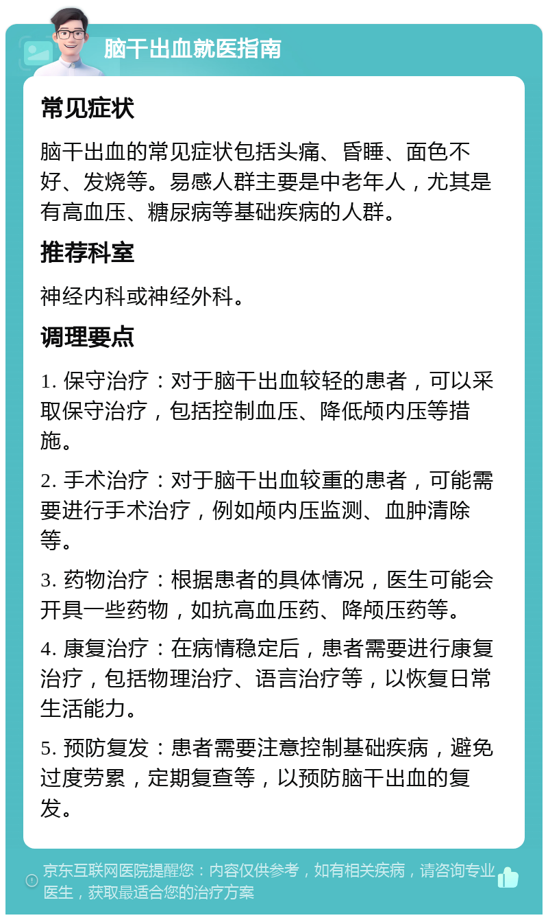 脑干出血就医指南 常见症状 脑干出血的常见症状包括头痛、昏睡、面色不好、发烧等。易感人群主要是中老年人，尤其是有高血压、糖尿病等基础疾病的人群。 推荐科室 神经内科或神经外科。 调理要点 1. 保守治疗：对于脑干出血较轻的患者，可以采取保守治疗，包括控制血压、降低颅内压等措施。 2. 手术治疗：对于脑干出血较重的患者，可能需要进行手术治疗，例如颅内压监测、血肿清除等。 3. 药物治疗：根据患者的具体情况，医生可能会开具一些药物，如抗高血压药、降颅压药等。 4. 康复治疗：在病情稳定后，患者需要进行康复治疗，包括物理治疗、语言治疗等，以恢复日常生活能力。 5. 预防复发：患者需要注意控制基础疾病，避免过度劳累，定期复查等，以预防脑干出血的复发。