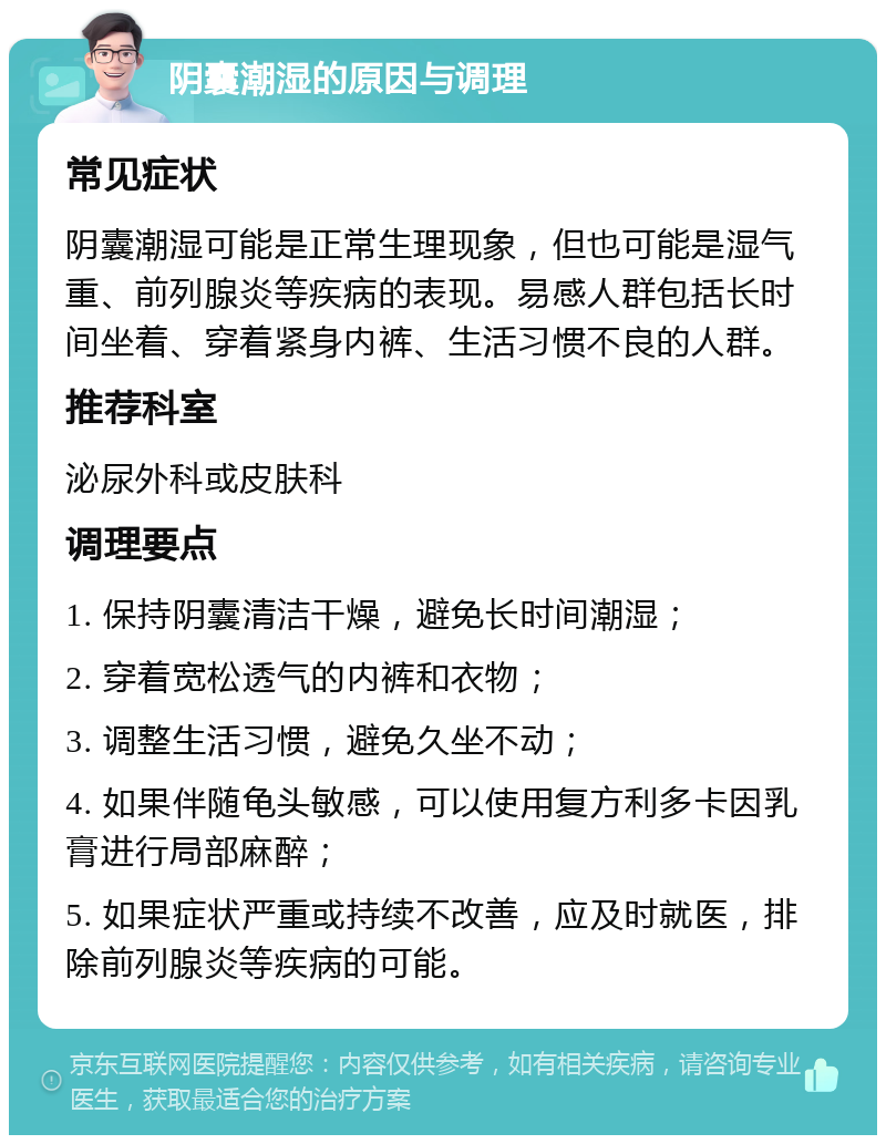 阴囊潮湿的原因与调理 常见症状 阴囊潮湿可能是正常生理现象，但也可能是湿气重、前列腺炎等疾病的表现。易感人群包括长时间坐着、穿着紧身内裤、生活习惯不良的人群。 推荐科室 泌尿外科或皮肤科 调理要点 1. 保持阴囊清洁干燥，避免长时间潮湿； 2. 穿着宽松透气的内裤和衣物； 3. 调整生活习惯，避免久坐不动； 4. 如果伴随龟头敏感，可以使用复方利多卡因乳膏进行局部麻醉； 5. 如果症状严重或持续不改善，应及时就医，排除前列腺炎等疾病的可能。