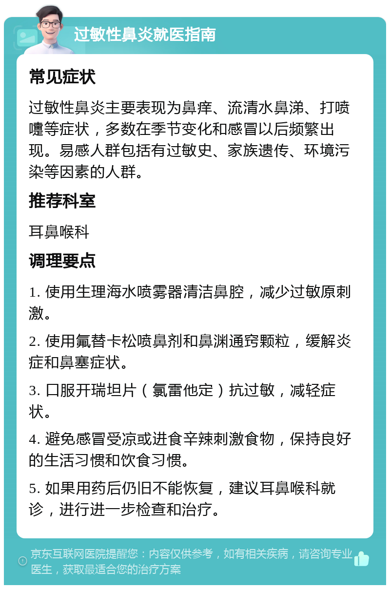 过敏性鼻炎就医指南 常见症状 过敏性鼻炎主要表现为鼻痒、流清水鼻涕、打喷嚏等症状，多数在季节变化和感冒以后频繁出现。易感人群包括有过敏史、家族遗传、环境污染等因素的人群。 推荐科室 耳鼻喉科 调理要点 1. 使用生理海水喷雾器清洁鼻腔，减少过敏原刺激。 2. 使用氟替卡松喷鼻剂和鼻渊通窍颗粒，缓解炎症和鼻塞症状。 3. 口服开瑞坦片（氯雷他定）抗过敏，减轻症状。 4. 避免感冒受凉或进食辛辣刺激食物，保持良好的生活习惯和饮食习惯。 5. 如果用药后仍旧不能恢复，建议耳鼻喉科就诊，进行进一步检查和治疗。