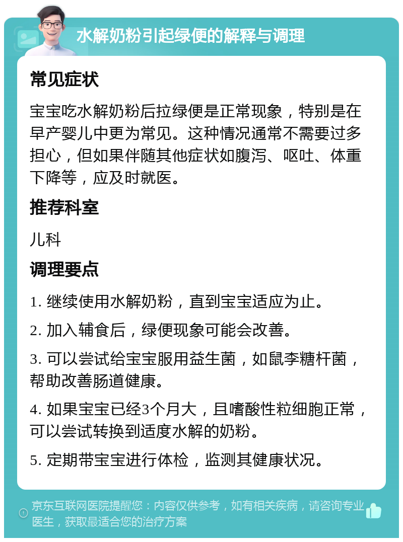 水解奶粉引起绿便的解释与调理 常见症状 宝宝吃水解奶粉后拉绿便是正常现象，特别是在早产婴儿中更为常见。这种情况通常不需要过多担心，但如果伴随其他症状如腹泻、呕吐、体重下降等，应及时就医。 推荐科室 儿科 调理要点 1. 继续使用水解奶粉，直到宝宝适应为止。 2. 加入辅食后，绿便现象可能会改善。 3. 可以尝试给宝宝服用益生菌，如鼠李糖杆菌，帮助改善肠道健康。 4. 如果宝宝已经3个月大，且嗜酸性粒细胞正常，可以尝试转换到适度水解的奶粉。 5. 定期带宝宝进行体检，监测其健康状况。