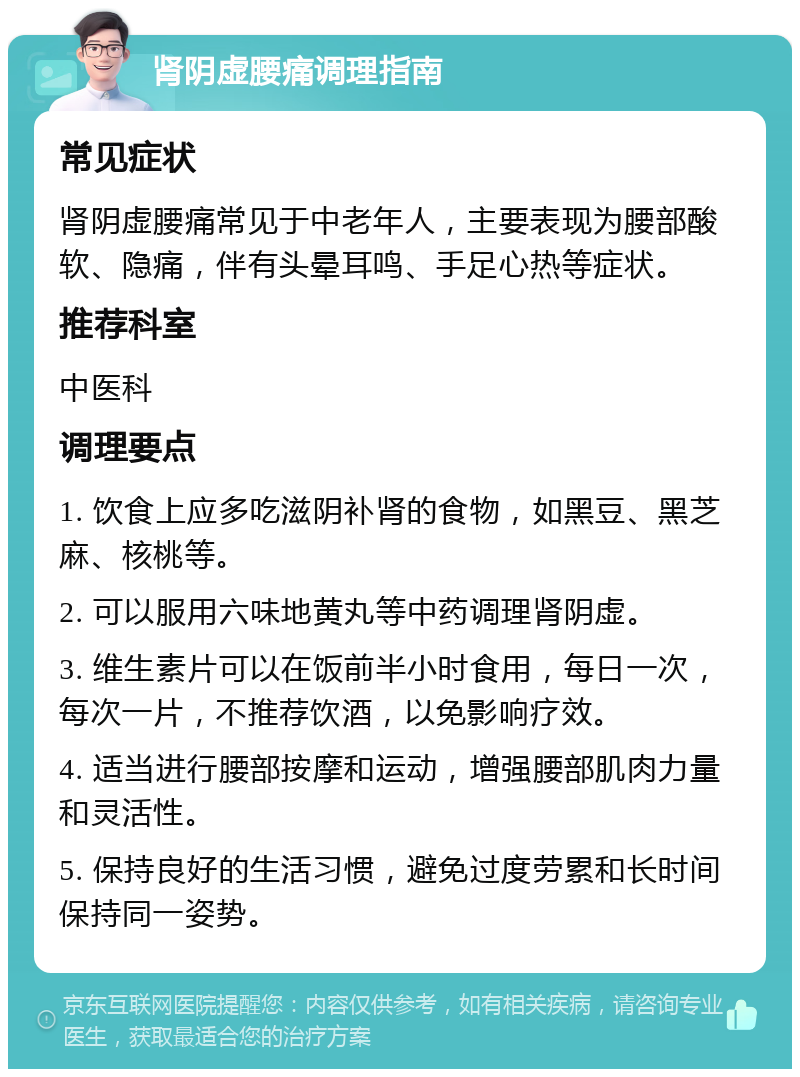 肾阴虚腰痛调理指南 常见症状 肾阴虚腰痛常见于中老年人，主要表现为腰部酸软、隐痛，伴有头晕耳鸣、手足心热等症状。 推荐科室 中医科 调理要点 1. 饮食上应多吃滋阴补肾的食物，如黑豆、黑芝麻、核桃等。 2. 可以服用六味地黄丸等中药调理肾阴虚。 3. 维生素片可以在饭前半小时食用，每日一次，每次一片，不推荐饮酒，以免影响疗效。 4. 适当进行腰部按摩和运动，增强腰部肌肉力量和灵活性。 5. 保持良好的生活习惯，避免过度劳累和长时间保持同一姿势。