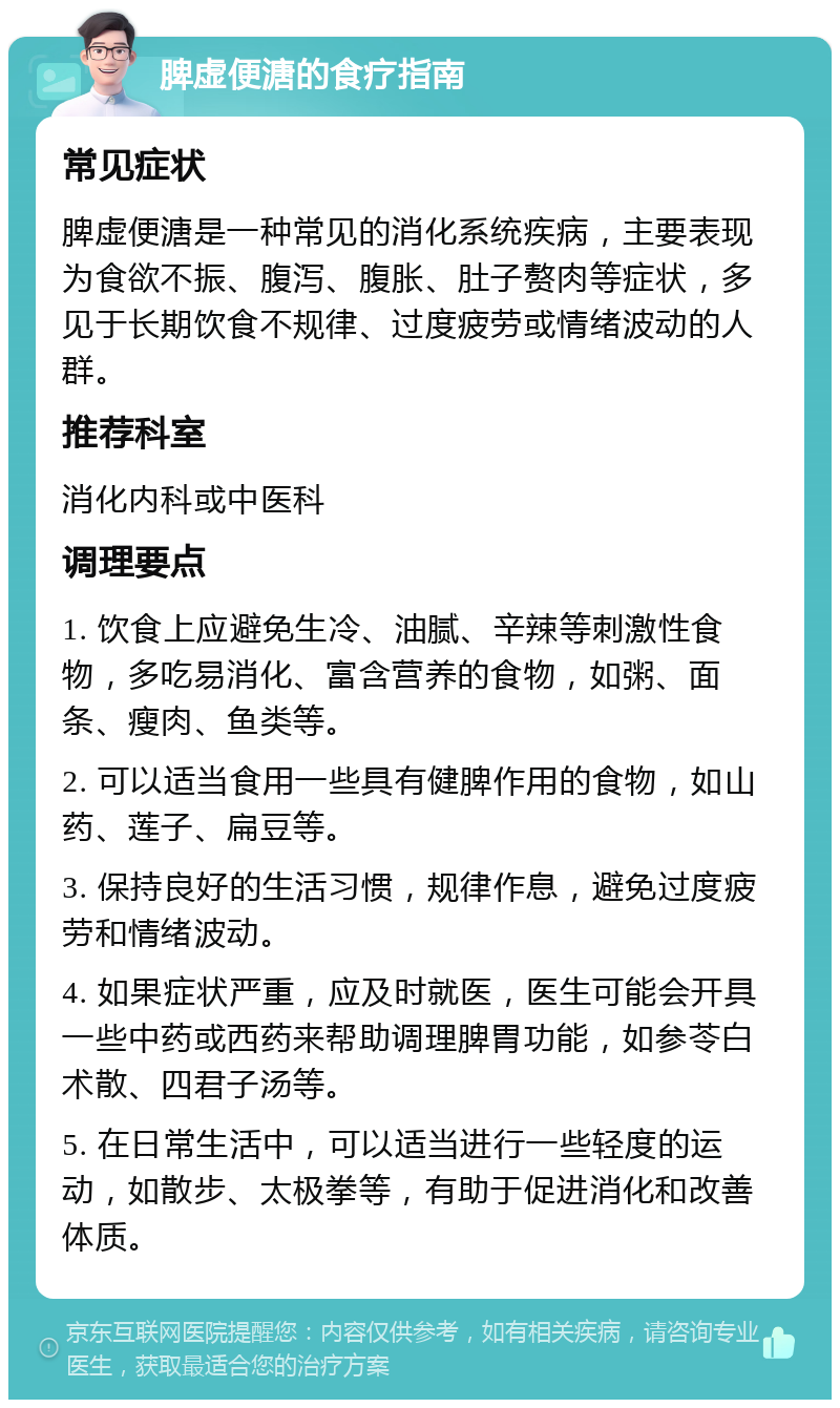 脾虚便溏的食疗指南 常见症状 脾虚便溏是一种常见的消化系统疾病，主要表现为食欲不振、腹泻、腹胀、肚子赘肉等症状，多见于长期饮食不规律、过度疲劳或情绪波动的人群。 推荐科室 消化内科或中医科 调理要点 1. 饮食上应避免生冷、油腻、辛辣等刺激性食物，多吃易消化、富含营养的食物，如粥、面条、瘦肉、鱼类等。 2. 可以适当食用一些具有健脾作用的食物，如山药、莲子、扁豆等。 3. 保持良好的生活习惯，规律作息，避免过度疲劳和情绪波动。 4. 如果症状严重，应及时就医，医生可能会开具一些中药或西药来帮助调理脾胃功能，如参苓白术散、四君子汤等。 5. 在日常生活中，可以适当进行一些轻度的运动，如散步、太极拳等，有助于促进消化和改善体质。