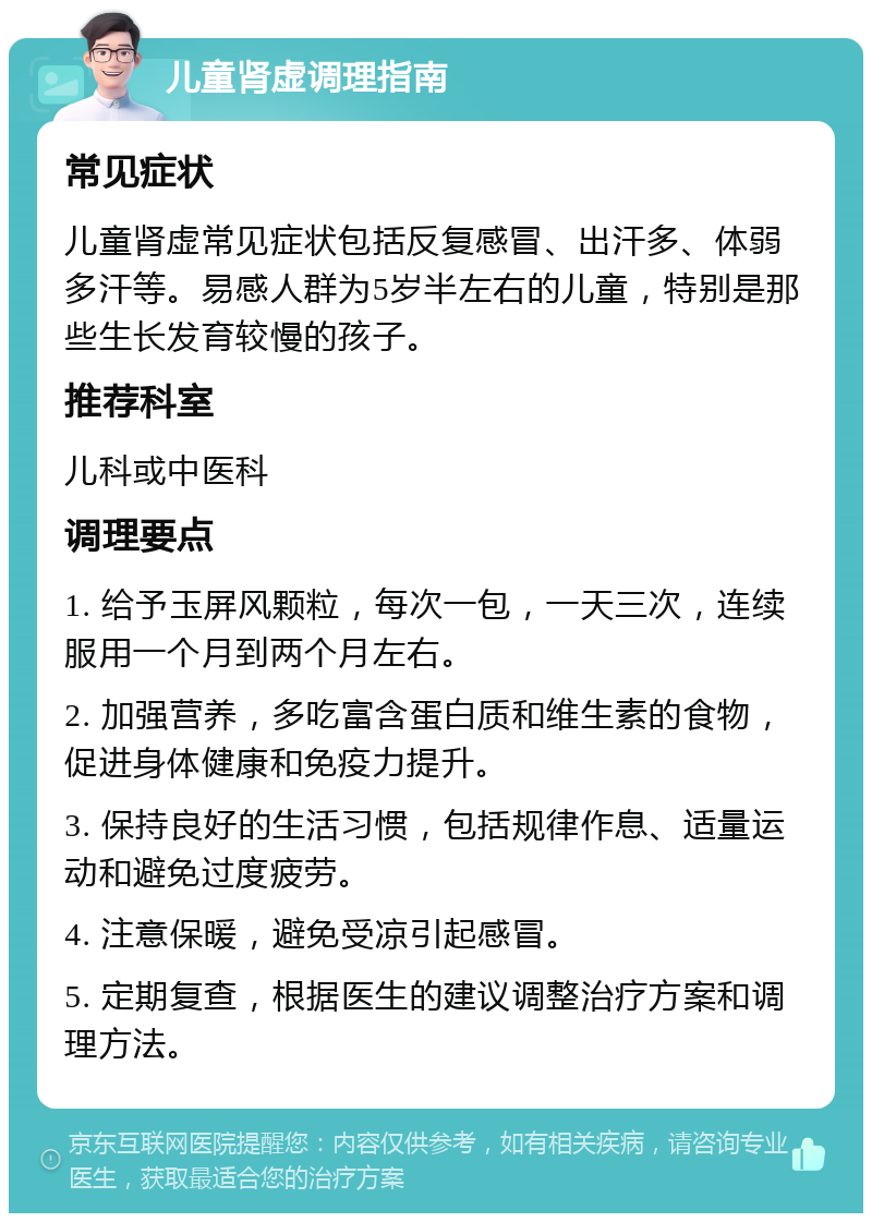 儿童肾虚调理指南 常见症状 儿童肾虚常见症状包括反复感冒、出汗多、体弱多汗等。易感人群为5岁半左右的儿童，特别是那些生长发育较慢的孩子。 推荐科室 儿科或中医科 调理要点 1. 给予玉屏风颗粒，每次一包，一天三次，连续服用一个月到两个月左右。 2. 加强营养，多吃富含蛋白质和维生素的食物，促进身体健康和免疫力提升。 3. 保持良好的生活习惯，包括规律作息、适量运动和避免过度疲劳。 4. 注意保暖，避免受凉引起感冒。 5. 定期复查，根据医生的建议调整治疗方案和调理方法。