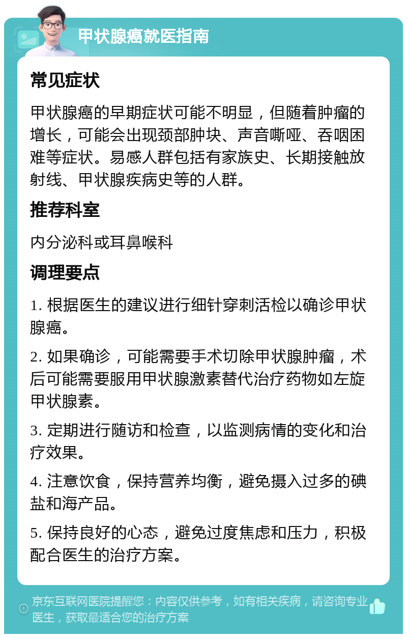 甲状腺癌就医指南 常见症状 甲状腺癌的早期症状可能不明显，但随着肿瘤的增长，可能会出现颈部肿块、声音嘶哑、吞咽困难等症状。易感人群包括有家族史、长期接触放射线、甲状腺疾病史等的人群。 推荐科室 内分泌科或耳鼻喉科 调理要点 1. 根据医生的建议进行细针穿刺活检以确诊甲状腺癌。 2. 如果确诊，可能需要手术切除甲状腺肿瘤，术后可能需要服用甲状腺激素替代治疗药物如左旋甲状腺素。 3. 定期进行随访和检查，以监测病情的变化和治疗效果。 4. 注意饮食，保持营养均衡，避免摄入过多的碘盐和海产品。 5. 保持良好的心态，避免过度焦虑和压力，积极配合医生的治疗方案。