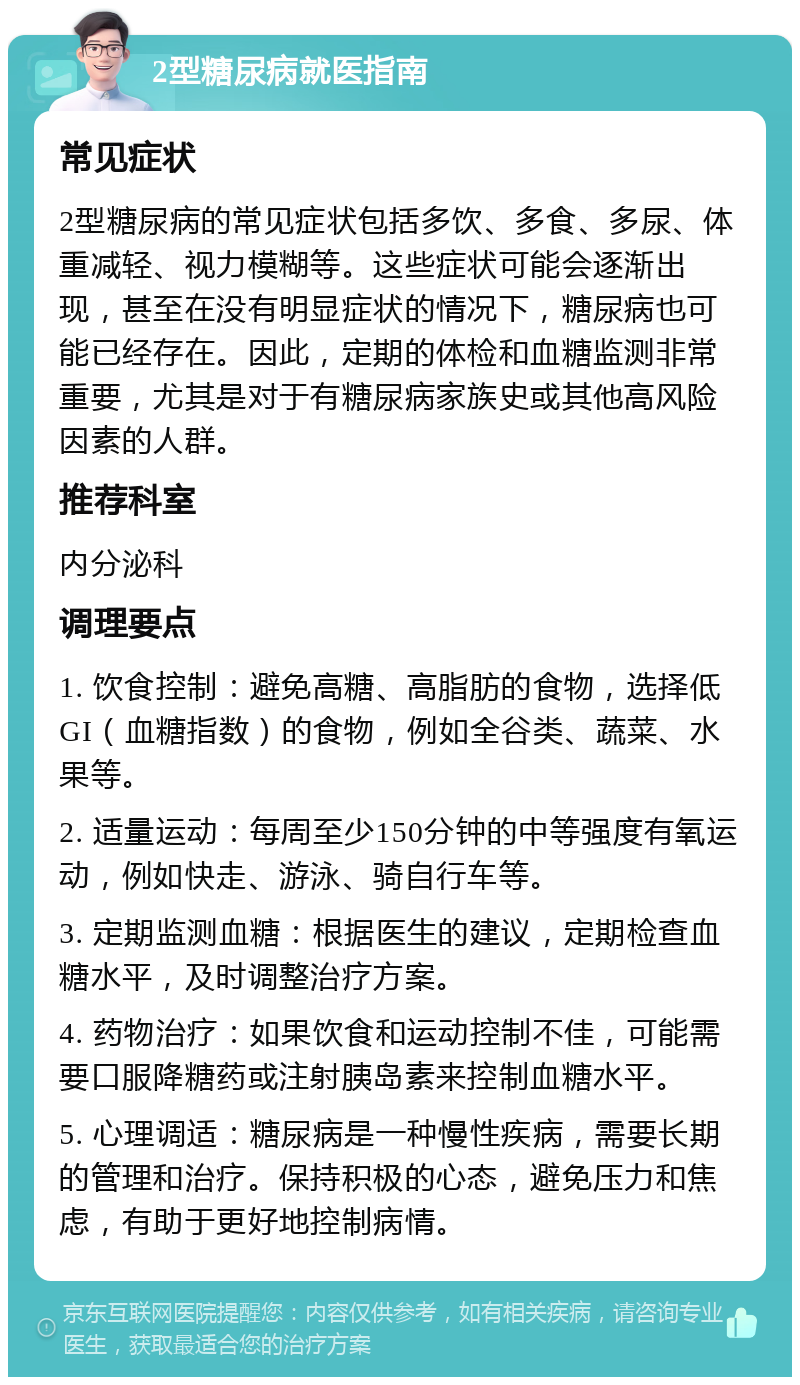 2型糖尿病就医指南 常见症状 2型糖尿病的常见症状包括多饮、多食、多尿、体重减轻、视力模糊等。这些症状可能会逐渐出现，甚至在没有明显症状的情况下，糖尿病也可能已经存在。因此，定期的体检和血糖监测非常重要，尤其是对于有糖尿病家族史或其他高风险因素的人群。 推荐科室 内分泌科 调理要点 1. 饮食控制：避免高糖、高脂肪的食物，选择低GI（血糖指数）的食物，例如全谷类、蔬菜、水果等。 2. 适量运动：每周至少150分钟的中等强度有氧运动，例如快走、游泳、骑自行车等。 3. 定期监测血糖：根据医生的建议，定期检查血糖水平，及时调整治疗方案。 4. 药物治疗：如果饮食和运动控制不佳，可能需要口服降糖药或注射胰岛素来控制血糖水平。 5. 心理调适：糖尿病是一种慢性疾病，需要长期的管理和治疗。保持积极的心态，避免压力和焦虑，有助于更好地控制病情。