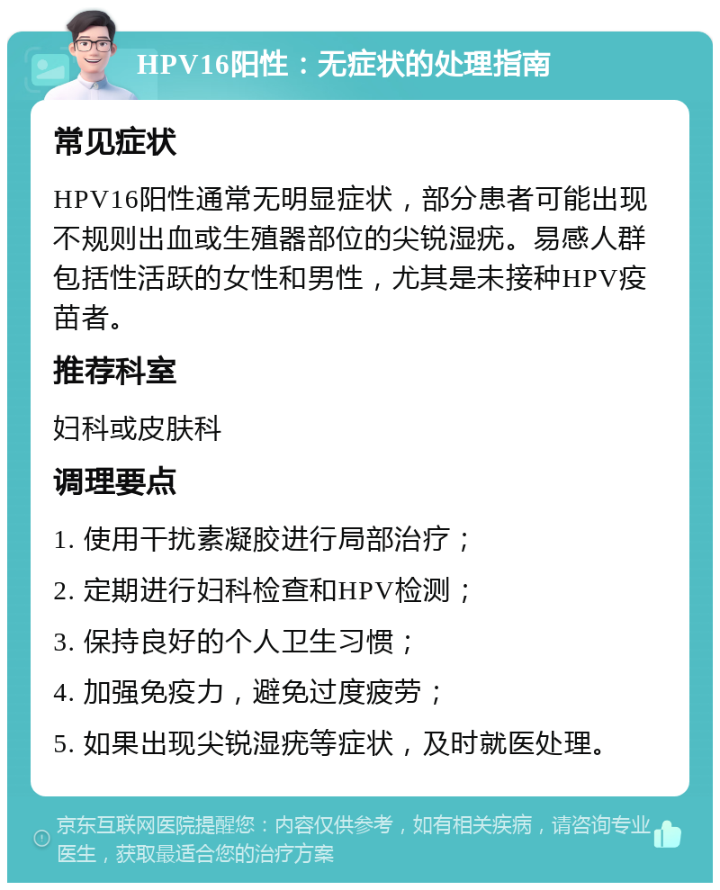 HPV16阳性：无症状的处理指南 常见症状 HPV16阳性通常无明显症状，部分患者可能出现不规则出血或生殖器部位的尖锐湿疣。易感人群包括性活跃的女性和男性，尤其是未接种HPV疫苗者。 推荐科室 妇科或皮肤科 调理要点 1. 使用干扰素凝胶进行局部治疗； 2. 定期进行妇科检查和HPV检测； 3. 保持良好的个人卫生习惯； 4. 加强免疫力，避免过度疲劳； 5. 如果出现尖锐湿疣等症状，及时就医处理。