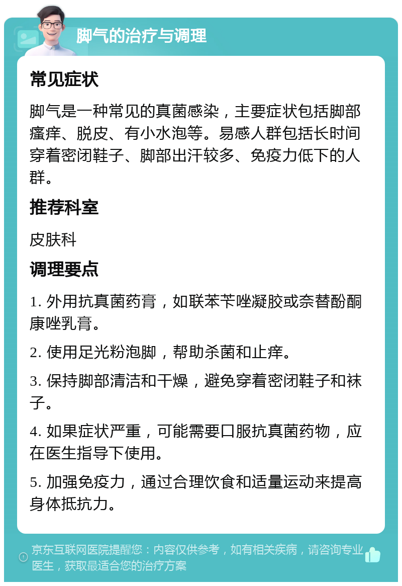 脚气的治疗与调理 常见症状 脚气是一种常见的真菌感染，主要症状包括脚部瘙痒、脱皮、有小水泡等。易感人群包括长时间穿着密闭鞋子、脚部出汗较多、免疫力低下的人群。 推荐科室 皮肤科 调理要点 1. 外用抗真菌药膏，如联苯苄唑凝胶或奈替酚酮康唑乳膏。 2. 使用足光粉泡脚，帮助杀菌和止痒。 3. 保持脚部清洁和干燥，避免穿着密闭鞋子和袜子。 4. 如果症状严重，可能需要口服抗真菌药物，应在医生指导下使用。 5. 加强免疫力，通过合理饮食和适量运动来提高身体抵抗力。