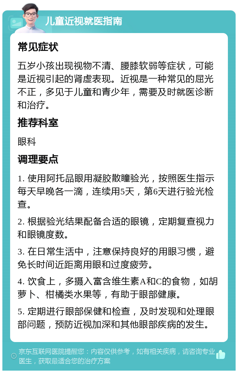 儿童近视就医指南 常见症状 五岁小孩出现视物不清、腰膝软弱等症状，可能是近视引起的肾虚表现。近视是一种常见的屈光不正，多见于儿童和青少年，需要及时就医诊断和治疗。 推荐科室 眼科 调理要点 1. 使用阿托品眼用凝胶散瞳验光，按照医生指示每天早晚各一滴，连续用5天，第6天进行验光检查。 2. 根据验光结果配备合适的眼镜，定期复查视力和眼镜度数。 3. 在日常生活中，注意保持良好的用眼习惯，避免长时间近距离用眼和过度疲劳。 4. 饮食上，多摄入富含维生素A和C的食物，如胡萝卜、柑橘类水果等，有助于眼部健康。 5. 定期进行眼部保健和检查，及时发现和处理眼部问题，预防近视加深和其他眼部疾病的发生。