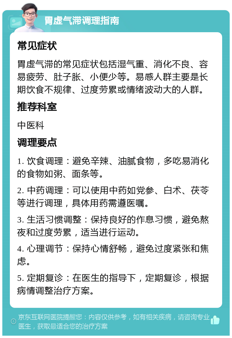 胃虚气滞调理指南 常见症状 胃虚气滞的常见症状包括湿气重、消化不良、容易疲劳、肚子胀、小便少等。易感人群主要是长期饮食不规律、过度劳累或情绪波动大的人群。 推荐科室 中医科 调理要点 1. 饮食调理：避免辛辣、油腻食物，多吃易消化的食物如粥、面条等。 2. 中药调理：可以使用中药如党参、白术、茯苓等进行调理，具体用药需遵医嘱。 3. 生活习惯调整：保持良好的作息习惯，避免熬夜和过度劳累，适当进行运动。 4. 心理调节：保持心情舒畅，避免过度紧张和焦虑。 5. 定期复诊：在医生的指导下，定期复诊，根据病情调整治疗方案。