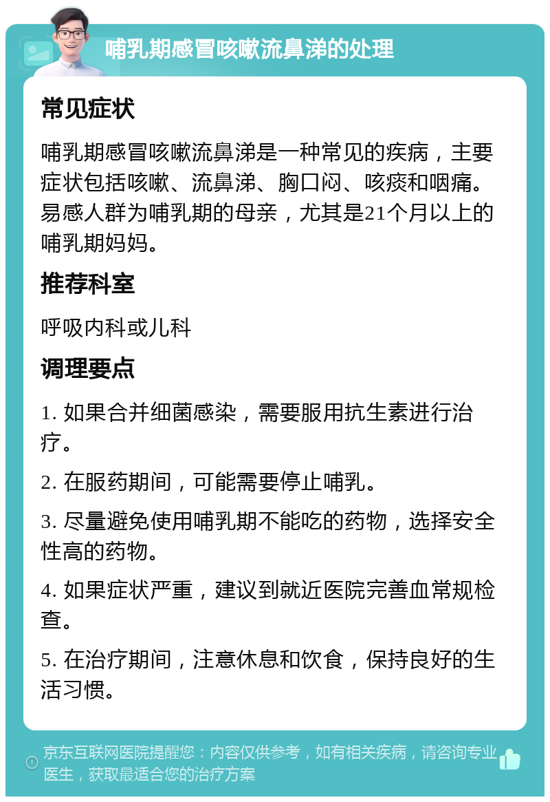 哺乳期感冒咳嗽流鼻涕的处理 常见症状 哺乳期感冒咳嗽流鼻涕是一种常见的疾病，主要症状包括咳嗽、流鼻涕、胸口闷、咳痰和咽痛。易感人群为哺乳期的母亲，尤其是21个月以上的哺乳期妈妈。 推荐科室 呼吸内科或儿科 调理要点 1. 如果合并细菌感染，需要服用抗生素进行治疗。 2. 在服药期间，可能需要停止哺乳。 3. 尽量避免使用哺乳期不能吃的药物，选择安全性高的药物。 4. 如果症状严重，建议到就近医院完善血常规检查。 5. 在治疗期间，注意休息和饮食，保持良好的生活习惯。