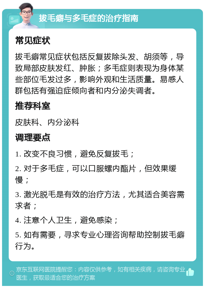 拔毛癖与多毛症的治疗指南 常见症状 拔毛癖常见症状包括反复拔除头发、胡须等，导致局部皮肤发红、肿胀；多毛症则表现为身体某些部位毛发过多，影响外观和生活质量。易感人群包括有强迫症倾向者和内分泌失调者。 推荐科室 皮肤科、内分泌科 调理要点 1. 改变不良习惯，避免反复拔毛； 2. 对于多毛症，可以口服螺内酯片，但效果缓慢； 3. 激光脱毛是有效的治疗方法，尤其适合美容需求者； 4. 注意个人卫生，避免感染； 5. 如有需要，寻求专业心理咨询帮助控制拔毛癖行为。