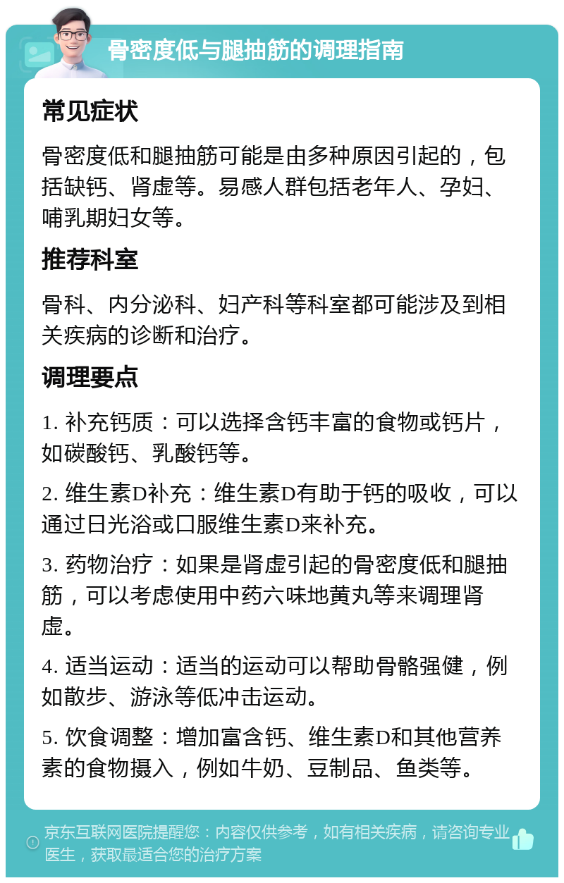 骨密度低与腿抽筋的调理指南 常见症状 骨密度低和腿抽筋可能是由多种原因引起的，包括缺钙、肾虚等。易感人群包括老年人、孕妇、哺乳期妇女等。 推荐科室 骨科、内分泌科、妇产科等科室都可能涉及到相关疾病的诊断和治疗。 调理要点 1. 补充钙质：可以选择含钙丰富的食物或钙片，如碳酸钙、乳酸钙等。 2. 维生素D补充：维生素D有助于钙的吸收，可以通过日光浴或口服维生素D来补充。 3. 药物治疗：如果是肾虚引起的骨密度低和腿抽筋，可以考虑使用中药六味地黄丸等来调理肾虚。 4. 适当运动：适当的运动可以帮助骨骼强健，例如散步、游泳等低冲击运动。 5. 饮食调整：增加富含钙、维生素D和其他营养素的食物摄入，例如牛奶、豆制品、鱼类等。