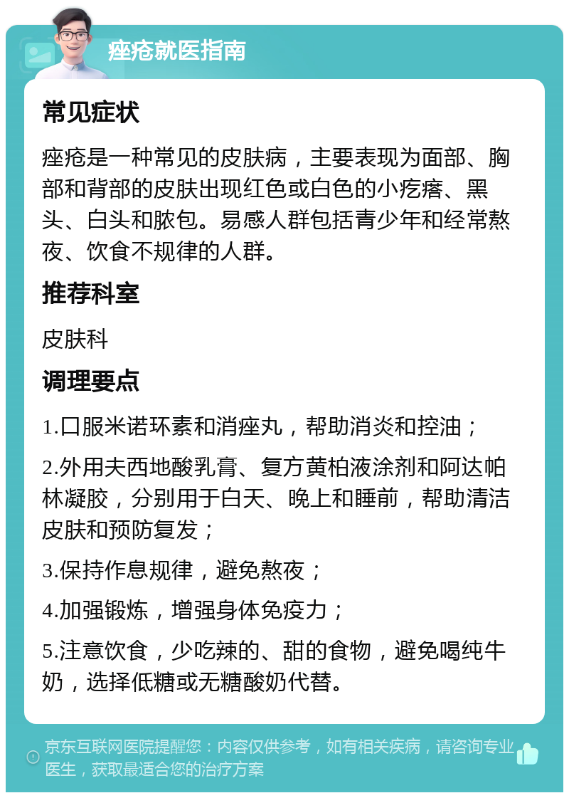 痤疮就医指南 常见症状 痤疮是一种常见的皮肤病，主要表现为面部、胸部和背部的皮肤出现红色或白色的小疙瘩、黑头、白头和脓包。易感人群包括青少年和经常熬夜、饮食不规律的人群。 推荐科室 皮肤科 调理要点 1.口服米诺环素和消痤丸，帮助消炎和控油； 2.外用夫西地酸乳膏、复方黄柏液涂剂和阿达帕林凝胶，分别用于白天、晚上和睡前，帮助清洁皮肤和预防复发； 3.保持作息规律，避免熬夜； 4.加强锻炼，增强身体免疫力； 5.注意饮食，少吃辣的、甜的食物，避免喝纯牛奶，选择低糖或无糖酸奶代替。