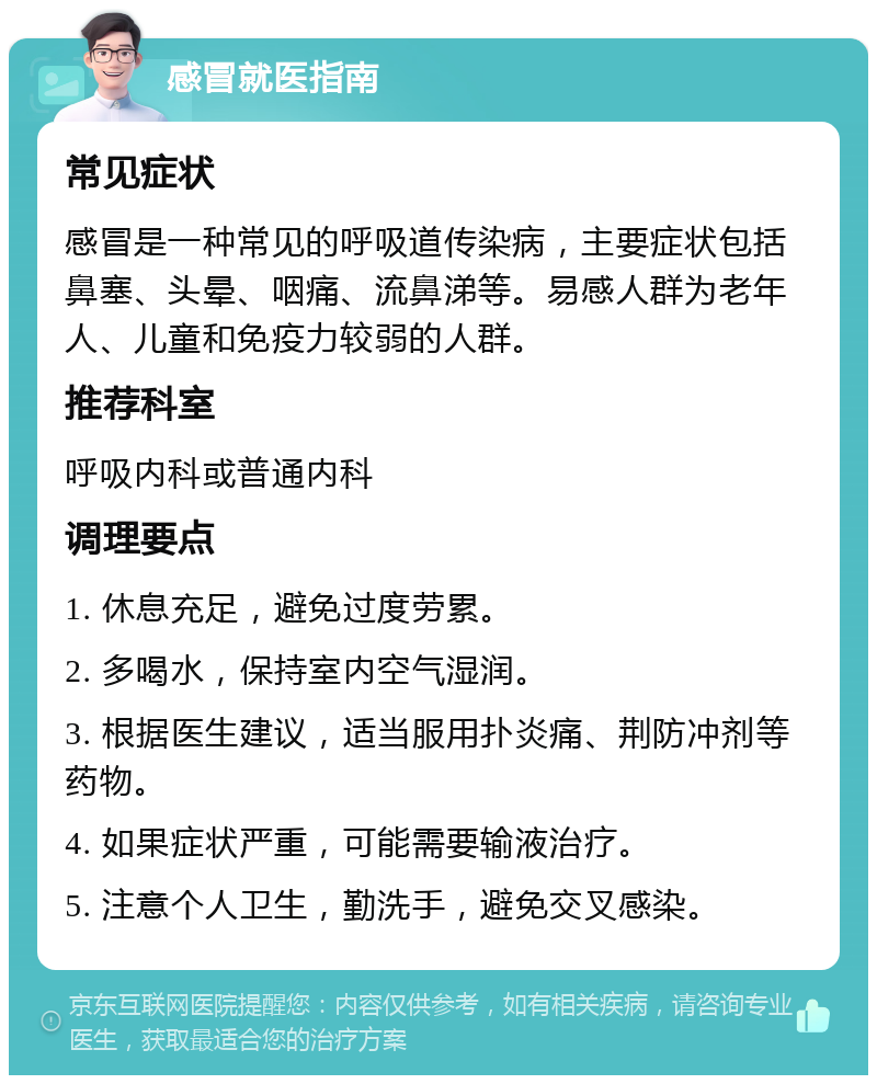 感冒就医指南 常见症状 感冒是一种常见的呼吸道传染病，主要症状包括鼻塞、头晕、咽痛、流鼻涕等。易感人群为老年人、儿童和免疫力较弱的人群。 推荐科室 呼吸内科或普通内科 调理要点 1. 休息充足，避免过度劳累。 2. 多喝水，保持室内空气湿润。 3. 根据医生建议，适当服用扑炎痛、荆防冲剂等药物。 4. 如果症状严重，可能需要输液治疗。 5. 注意个人卫生，勤洗手，避免交叉感染。