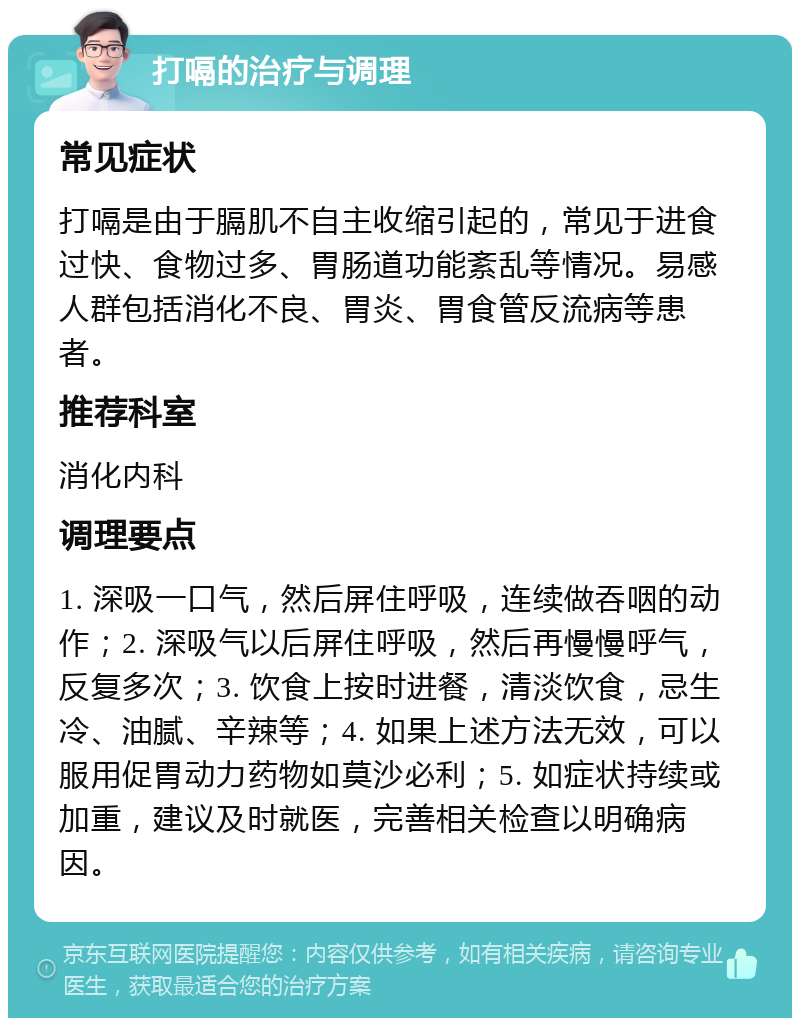 打嗝的治疗与调理 常见症状 打嗝是由于膈肌不自主收缩引起的，常见于进食过快、食物过多、胃肠道功能紊乱等情况。易感人群包括消化不良、胃炎、胃食管反流病等患者。 推荐科室 消化内科 调理要点 1. 深吸一口气，然后屏住呼吸，连续做吞咽的动作；2. 深吸气以后屏住呼吸，然后再慢慢呼气，反复多次；3. 饮食上按时进餐，清淡饮食，忌生冷、油腻、辛辣等；4. 如果上述方法无效，可以服用促胃动力药物如莫沙必利；5. 如症状持续或加重，建议及时就医，完善相关检查以明确病因。