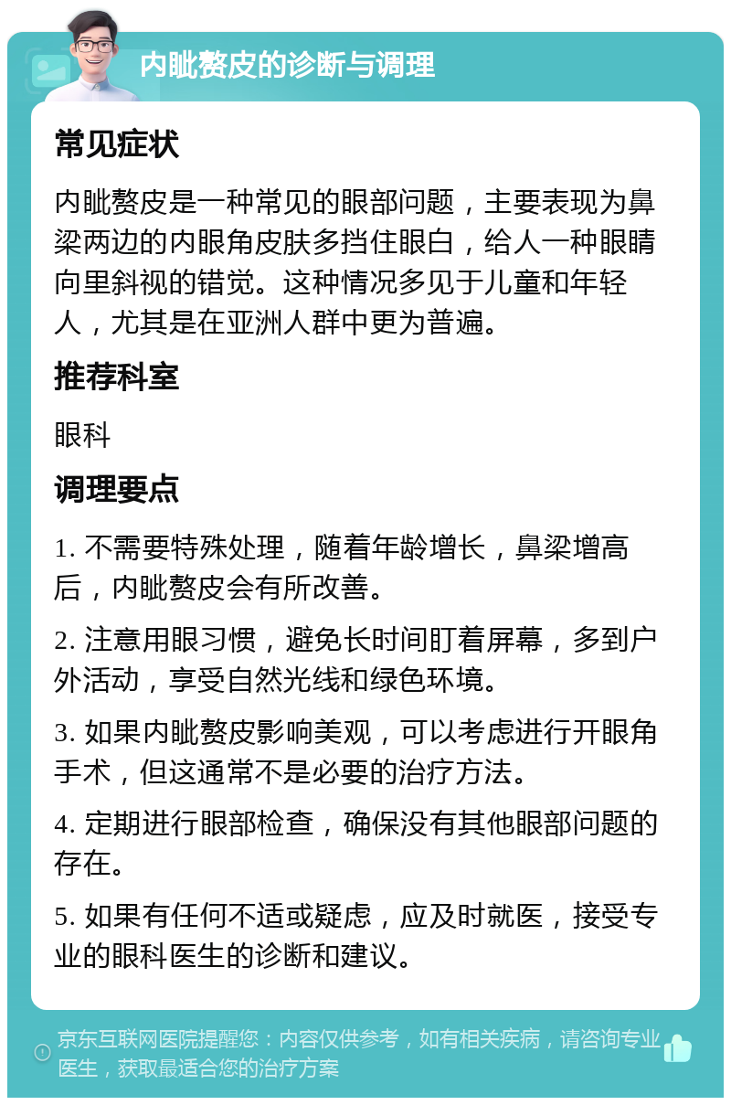 内眦赘皮的诊断与调理 常见症状 内眦赘皮是一种常见的眼部问题，主要表现为鼻梁两边的内眼角皮肤多挡住眼白，给人一种眼睛向里斜视的错觉。这种情况多见于儿童和年轻人，尤其是在亚洲人群中更为普遍。 推荐科室 眼科 调理要点 1. 不需要特殊处理，随着年龄增长，鼻梁增高后，内眦赘皮会有所改善。 2. 注意用眼习惯，避免长时间盯着屏幕，多到户外活动，享受自然光线和绿色环境。 3. 如果内眦赘皮影响美观，可以考虑进行开眼角手术，但这通常不是必要的治疗方法。 4. 定期进行眼部检查，确保没有其他眼部问题的存在。 5. 如果有任何不适或疑虑，应及时就医，接受专业的眼科医生的诊断和建议。