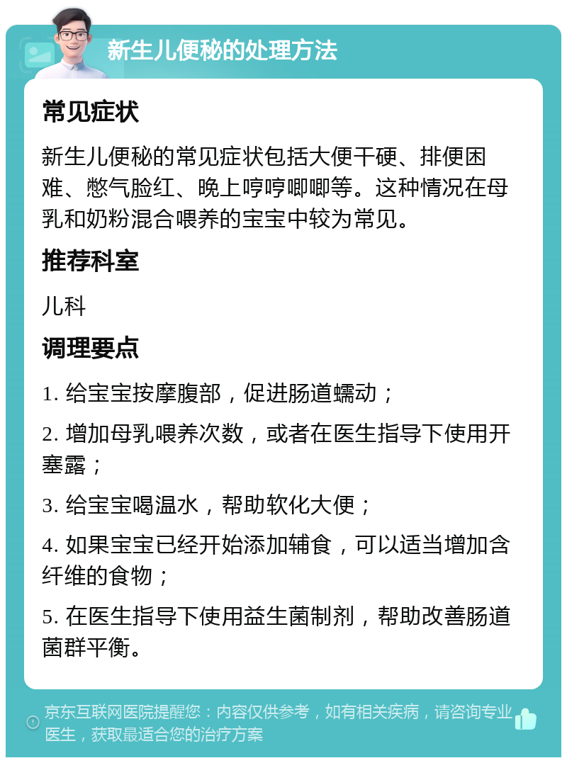 新生儿便秘的处理方法 常见症状 新生儿便秘的常见症状包括大便干硬、排便困难、憋气脸红、晚上哼哼唧唧等。这种情况在母乳和奶粉混合喂养的宝宝中较为常见。 推荐科室 儿科 调理要点 1. 给宝宝按摩腹部，促进肠道蠕动； 2. 增加母乳喂养次数，或者在医生指导下使用开塞露； 3. 给宝宝喝温水，帮助软化大便； 4. 如果宝宝已经开始添加辅食，可以适当增加含纤维的食物； 5. 在医生指导下使用益生菌制剂，帮助改善肠道菌群平衡。