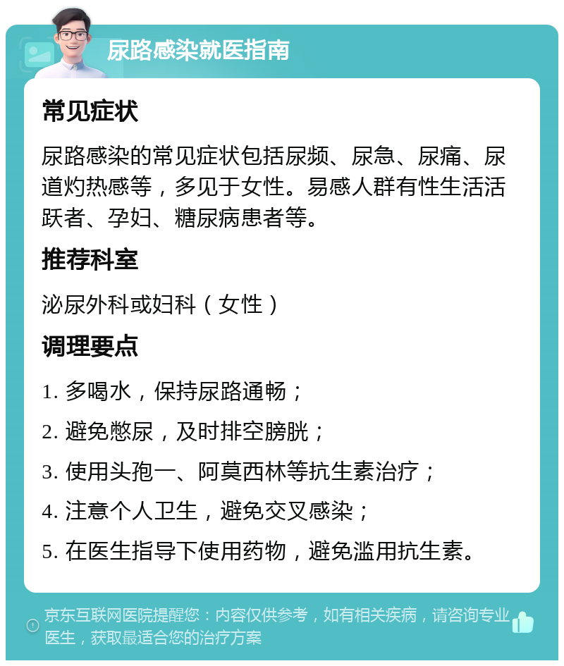 尿路感染就医指南 常见症状 尿路感染的常见症状包括尿频、尿急、尿痛、尿道灼热感等，多见于女性。易感人群有性生活活跃者、孕妇、糖尿病患者等。 推荐科室 泌尿外科或妇科（女性） 调理要点 1. 多喝水，保持尿路通畅； 2. 避免憋尿，及时排空膀胱； 3. 使用头孢一、阿莫西林等抗生素治疗； 4. 注意个人卫生，避免交叉感染； 5. 在医生指导下使用药物，避免滥用抗生素。