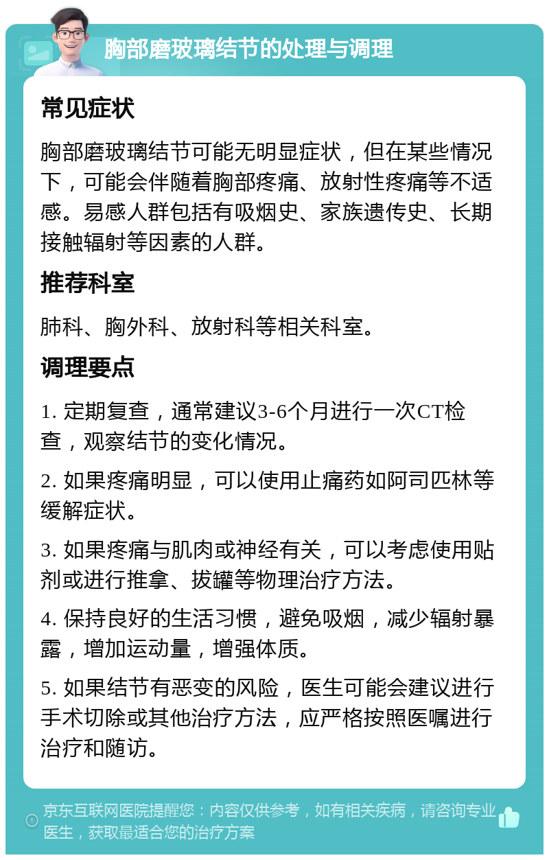 胸部磨玻璃结节的处理与调理 常见症状 胸部磨玻璃结节可能无明显症状，但在某些情况下，可能会伴随着胸部疼痛、放射性疼痛等不适感。易感人群包括有吸烟史、家族遗传史、长期接触辐射等因素的人群。 推荐科室 肺科、胸外科、放射科等相关科室。 调理要点 1. 定期复查，通常建议3-6个月进行一次CT检查，观察结节的变化情况。 2. 如果疼痛明显，可以使用止痛药如阿司匹林等缓解症状。 3. 如果疼痛与肌肉或神经有关，可以考虑使用贴剂或进行推拿、拔罐等物理治疗方法。 4. 保持良好的生活习惯，避免吸烟，减少辐射暴露，增加运动量，增强体质。 5. 如果结节有恶变的风险，医生可能会建议进行手术切除或其他治疗方法，应严格按照医嘱进行治疗和随访。