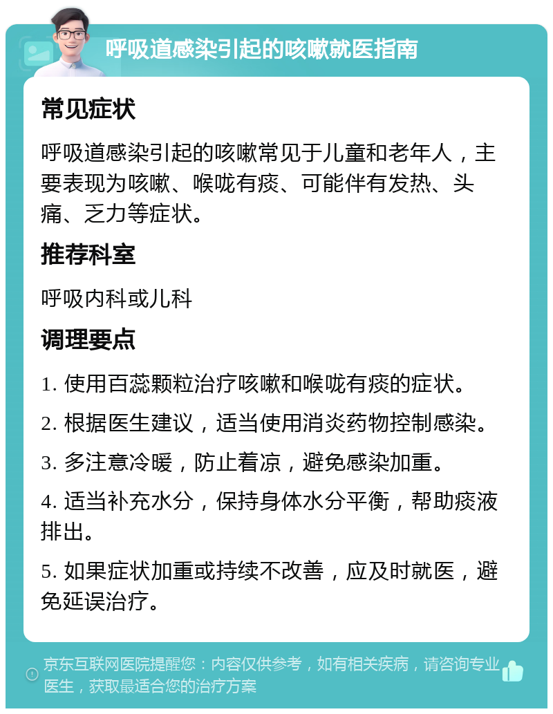 呼吸道感染引起的咳嗽就医指南 常见症状 呼吸道感染引起的咳嗽常见于儿童和老年人，主要表现为咳嗽、喉咙有痰、可能伴有发热、头痛、乏力等症状。 推荐科室 呼吸内科或儿科 调理要点 1. 使用百蕊颗粒治疗咳嗽和喉咙有痰的症状。 2. 根据医生建议，适当使用消炎药物控制感染。 3. 多注意冷暖，防止着凉，避免感染加重。 4. 适当补充水分，保持身体水分平衡，帮助痰液排出。 5. 如果症状加重或持续不改善，应及时就医，避免延误治疗。