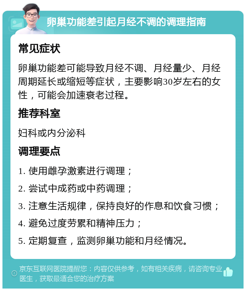 卵巢功能差引起月经不调的调理指南 常见症状 卵巢功能差可能导致月经不调、月经量少、月经周期延长或缩短等症状，主要影响30岁左右的女性，可能会加速衰老过程。 推荐科室 妇科或内分泌科 调理要点 1. 使用雌孕激素进行调理； 2. 尝试中成药或中药调理； 3. 注意生活规律，保持良好的作息和饮食习惯； 4. 避免过度劳累和精神压力； 5. 定期复查，监测卵巢功能和月经情况。