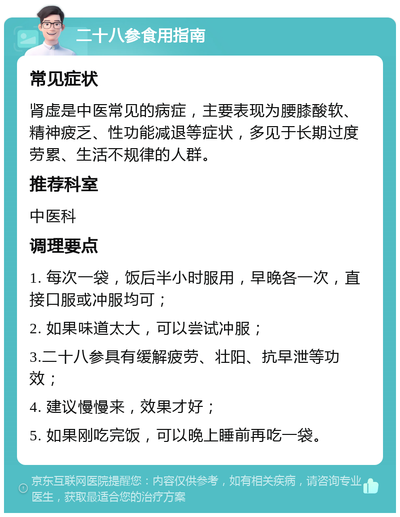 二十八参食用指南 常见症状 肾虚是中医常见的病症，主要表现为腰膝酸软、精神疲乏、性功能减退等症状，多见于长期过度劳累、生活不规律的人群。 推荐科室 中医科 调理要点 1. 每次一袋，饭后半小时服用，早晚各一次，直接口服或冲服均可； 2. 如果味道太大，可以尝试冲服； 3.二十八参具有缓解疲劳、壮阳、抗早泄等功效； 4. 建议慢慢来，效果才好； 5. 如果刚吃完饭，可以晚上睡前再吃一袋。