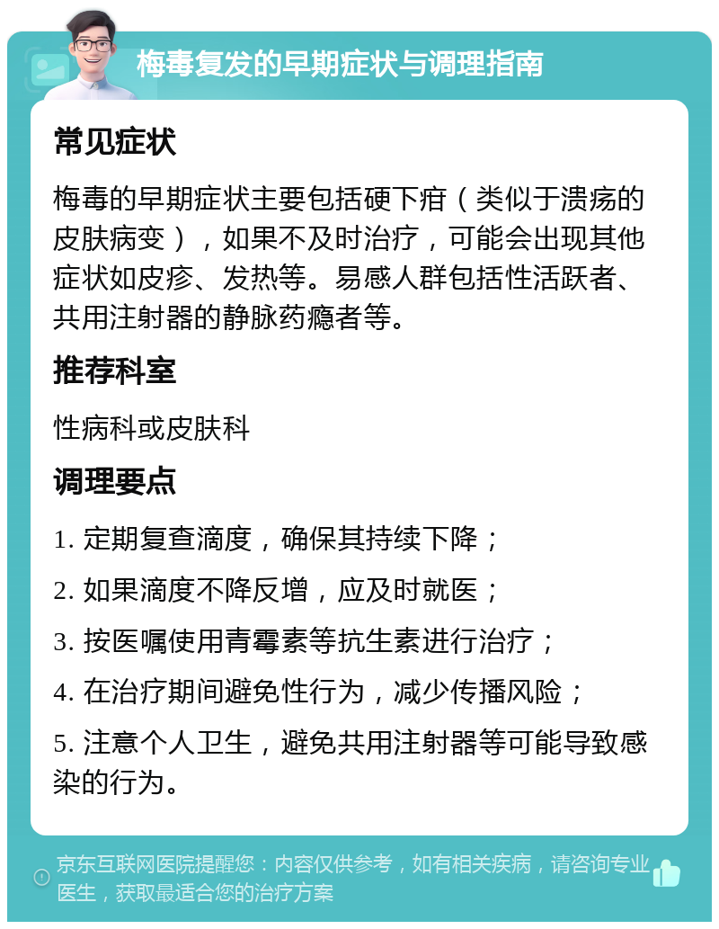 梅毒复发的早期症状与调理指南 常见症状 梅毒的早期症状主要包括硬下疳（类似于溃疡的皮肤病变），如果不及时治疗，可能会出现其他症状如皮疹、发热等。易感人群包括性活跃者、共用注射器的静脉药瘾者等。 推荐科室 性病科或皮肤科 调理要点 1. 定期复查滴度，确保其持续下降； 2. 如果滴度不降反增，应及时就医； 3. 按医嘱使用青霉素等抗生素进行治疗； 4. 在治疗期间避免性行为，减少传播风险； 5. 注意个人卫生，避免共用注射器等可能导致感染的行为。