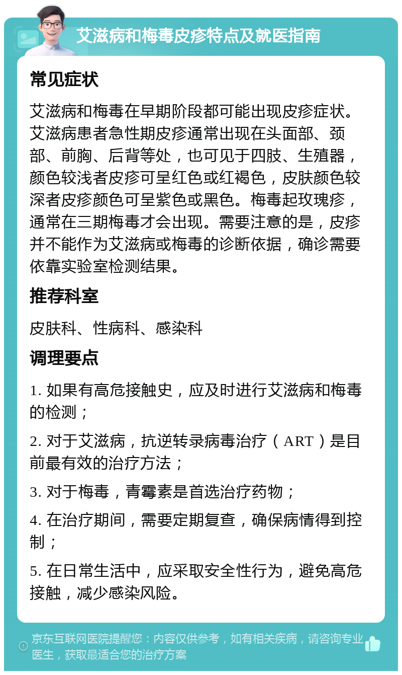 艾滋病和梅毒皮疹特点及就医指南 常见症状 艾滋病和梅毒在早期阶段都可能出现皮疹症状。艾滋病患者急性期皮疹通常出现在头面部、颈部、前胸、后背等处，也可见于四肢、生殖器，颜色较浅者皮疹可呈红色或红褐色，皮肤颜色较深者皮疹颜色可呈紫色或黑色。梅毒起玫瑰疹，通常在三期梅毒才会出现。需要注意的是，皮疹并不能作为艾滋病或梅毒的诊断依据，确诊需要依靠实验室检测结果。 推荐科室 皮肤科、性病科、感染科 调理要点 1. 如果有高危接触史，应及时进行艾滋病和梅毒的检测； 2. 对于艾滋病，抗逆转录病毒治疗（ART）是目前最有效的治疗方法； 3. 对于梅毒，青霉素是首选治疗药物； 4. 在治疗期间，需要定期复查，确保病情得到控制； 5. 在日常生活中，应采取安全性行为，避免高危接触，减少感染风险。