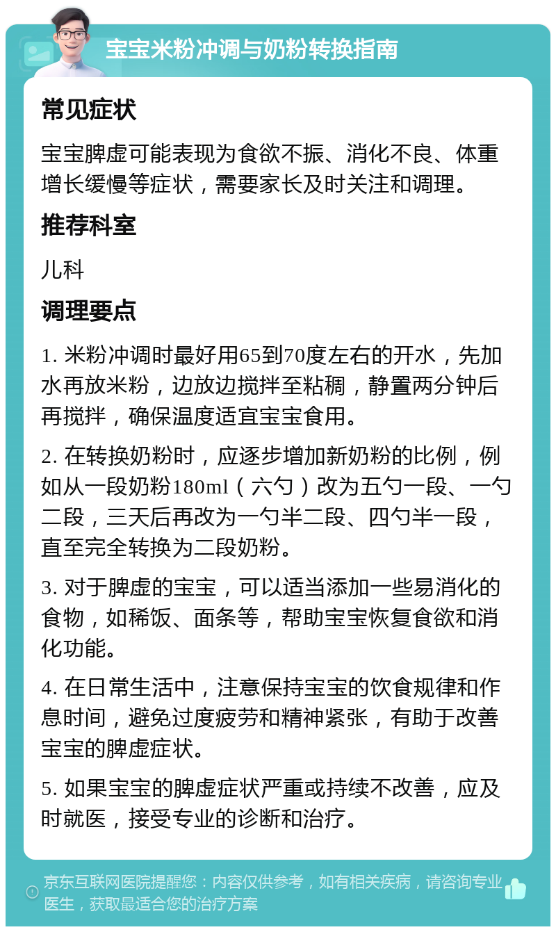 宝宝米粉冲调与奶粉转换指南 常见症状 宝宝脾虚可能表现为食欲不振、消化不良、体重增长缓慢等症状，需要家长及时关注和调理。 推荐科室 儿科 调理要点 1. 米粉冲调时最好用65到70度左右的开水，先加水再放米粉，边放边搅拌至粘稠，静置两分钟后再搅拌，确保温度适宜宝宝食用。 2. 在转换奶粉时，应逐步增加新奶粉的比例，例如从一段奶粉180ml（六勺）改为五勺一段、一勺二段，三天后再改为一勺半二段、四勺半一段，直至完全转换为二段奶粉。 3. 对于脾虚的宝宝，可以适当添加一些易消化的食物，如稀饭、面条等，帮助宝宝恢复食欲和消化功能。 4. 在日常生活中，注意保持宝宝的饮食规律和作息时间，避免过度疲劳和精神紧张，有助于改善宝宝的脾虚症状。 5. 如果宝宝的脾虚症状严重或持续不改善，应及时就医，接受专业的诊断和治疗。