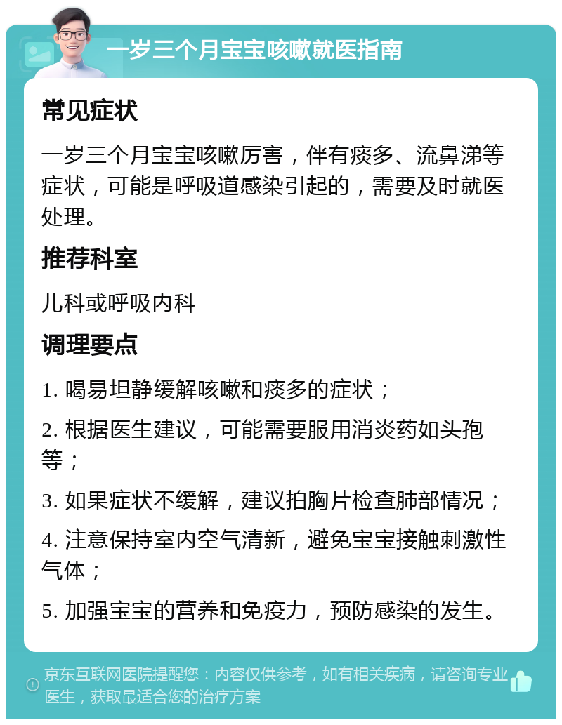 一岁三个月宝宝咳嗽就医指南 常见症状 一岁三个月宝宝咳嗽厉害，伴有痰多、流鼻涕等症状，可能是呼吸道感染引起的，需要及时就医处理。 推荐科室 儿科或呼吸内科 调理要点 1. 喝易坦静缓解咳嗽和痰多的症状； 2. 根据医生建议，可能需要服用消炎药如头孢等； 3. 如果症状不缓解，建议拍胸片检查肺部情况； 4. 注意保持室内空气清新，避免宝宝接触刺激性气体； 5. 加强宝宝的营养和免疫力，预防感染的发生。