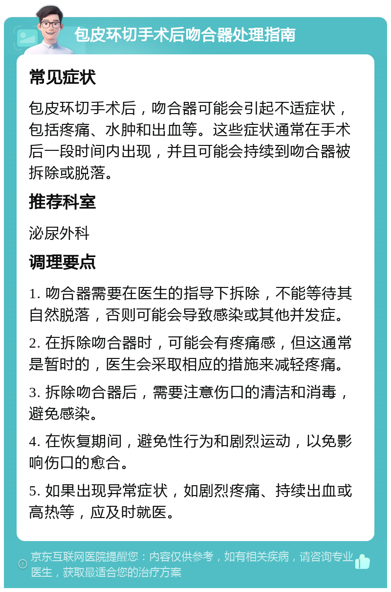 包皮环切手术后吻合器处理指南 常见症状 包皮环切手术后，吻合器可能会引起不适症状，包括疼痛、水肿和出血等。这些症状通常在手术后一段时间内出现，并且可能会持续到吻合器被拆除或脱落。 推荐科室 泌尿外科 调理要点 1. 吻合器需要在医生的指导下拆除，不能等待其自然脱落，否则可能会导致感染或其他并发症。 2. 在拆除吻合器时，可能会有疼痛感，但这通常是暂时的，医生会采取相应的措施来减轻疼痛。 3. 拆除吻合器后，需要注意伤口的清洁和消毒，避免感染。 4. 在恢复期间，避免性行为和剧烈运动，以免影响伤口的愈合。 5. 如果出现异常症状，如剧烈疼痛、持续出血或高热等，应及时就医。