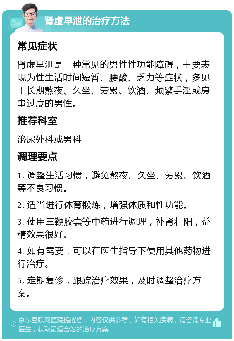 肾虚早泄的治疗方法 常见症状 肾虚早泄是一种常见的男性性功能障碍，主要表现为性生活时间短暂、腰酸、乏力等症状，多见于长期熬夜、久坐、劳累、饮酒、频繁手淫或房事过度的男性。 推荐科室 泌尿外科或男科 调理要点 1. 调整生活习惯，避免熬夜、久坐、劳累、饮酒等不良习惯。 2. 适当进行体育锻炼，增强体质和性功能。 3. 使用三鞭胶囊等中药进行调理，补肾壮阳，益精效果很好。 4. 如有需要，可以在医生指导下使用其他药物进行治疗。 5. 定期复诊，跟踪治疗效果，及时调整治疗方案。