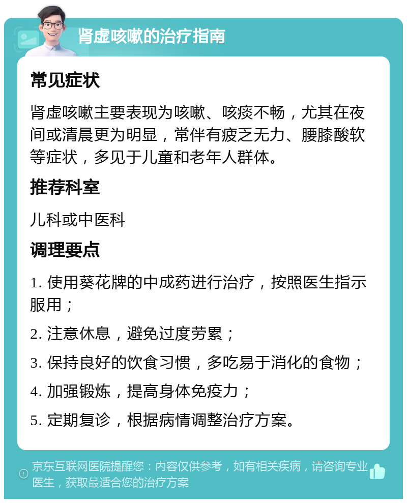 肾虚咳嗽的治疗指南 常见症状 肾虚咳嗽主要表现为咳嗽、咳痰不畅，尤其在夜间或清晨更为明显，常伴有疲乏无力、腰膝酸软等症状，多见于儿童和老年人群体。 推荐科室 儿科或中医科 调理要点 1. 使用葵花牌的中成药进行治疗，按照医生指示服用； 2. 注意休息，避免过度劳累； 3. 保持良好的饮食习惯，多吃易于消化的食物； 4. 加强锻炼，提高身体免疫力； 5. 定期复诊，根据病情调整治疗方案。