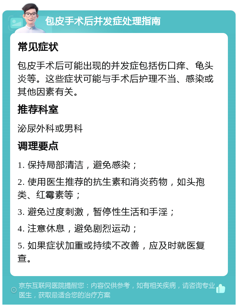 包皮手术后并发症处理指南 常见症状 包皮手术后可能出现的并发症包括伤口痒、龟头炎等。这些症状可能与手术后护理不当、感染或其他因素有关。 推荐科室 泌尿外科或男科 调理要点 1. 保持局部清洁，避免感染； 2. 使用医生推荐的抗生素和消炎药物，如头孢类、红霉素等； 3. 避免过度刺激，暂停性生活和手淫； 4. 注意休息，避免剧烈运动； 5. 如果症状加重或持续不改善，应及时就医复查。