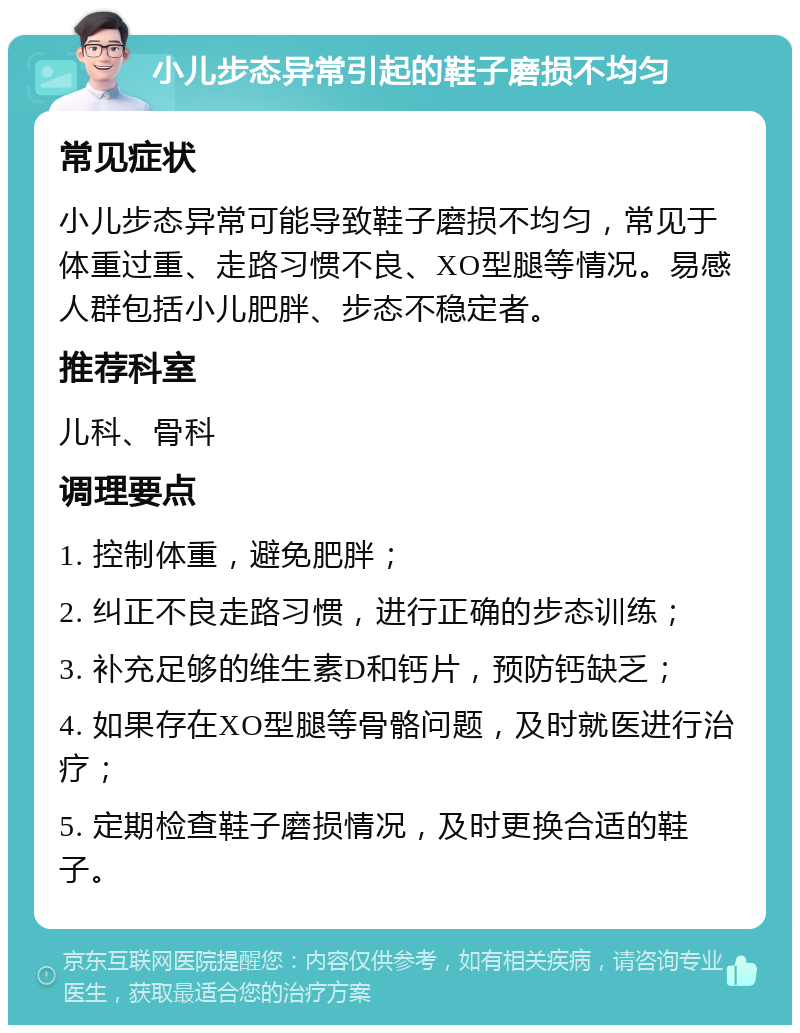 小儿步态异常引起的鞋子磨损不均匀 常见症状 小儿步态异常可能导致鞋子磨损不均匀，常见于体重过重、走路习惯不良、XO型腿等情况。易感人群包括小儿肥胖、步态不稳定者。 推荐科室 儿科、骨科 调理要点 1. 控制体重，避免肥胖； 2. 纠正不良走路习惯，进行正确的步态训练； 3. 补充足够的维生素D和钙片，预防钙缺乏； 4. 如果存在XO型腿等骨骼问题，及时就医进行治疗； 5. 定期检查鞋子磨损情况，及时更换合适的鞋子。