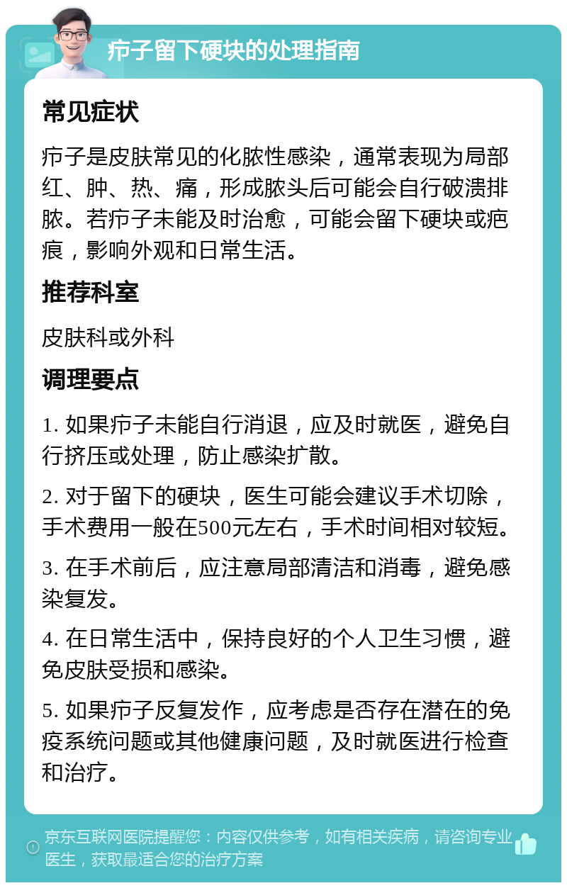 疖子留下硬块的处理指南 常见症状 疖子是皮肤常见的化脓性感染，通常表现为局部红、肿、热、痛，形成脓头后可能会自行破溃排脓。若疖子未能及时治愈，可能会留下硬块或疤痕，影响外观和日常生活。 推荐科室 皮肤科或外科 调理要点 1. 如果疖子未能自行消退，应及时就医，避免自行挤压或处理，防止感染扩散。 2. 对于留下的硬块，医生可能会建议手术切除，手术费用一般在500元左右，手术时间相对较短。 3. 在手术前后，应注意局部清洁和消毒，避免感染复发。 4. 在日常生活中，保持良好的个人卫生习惯，避免皮肤受损和感染。 5. 如果疖子反复发作，应考虑是否存在潜在的免疫系统问题或其他健康问题，及时就医进行检查和治疗。