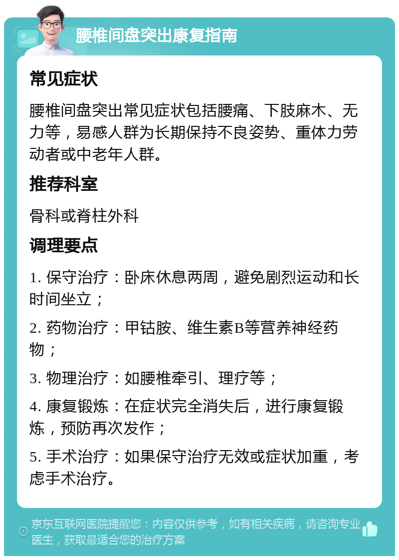 腰椎间盘突出康复指南 常见症状 腰椎间盘突出常见症状包括腰痛、下肢麻木、无力等，易感人群为长期保持不良姿势、重体力劳动者或中老年人群。 推荐科室 骨科或脊柱外科 调理要点 1. 保守治疗：卧床休息两周，避免剧烈运动和长时间坐立； 2. 药物治疗：甲钴胺、维生素B等营养神经药物； 3. 物理治疗：如腰椎牵引、理疗等； 4. 康复锻炼：在症状完全消失后，进行康复锻炼，预防再次发作； 5. 手术治疗：如果保守治疗无效或症状加重，考虑手术治疗。