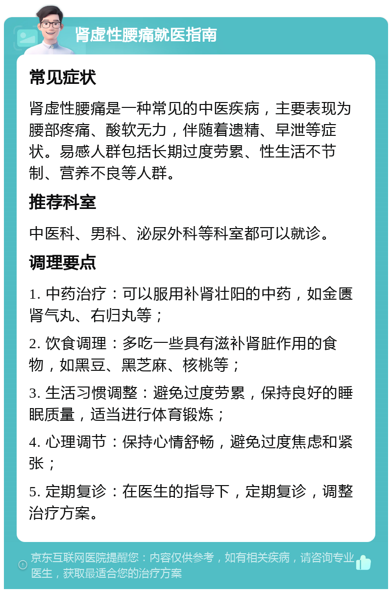 肾虚性腰痛就医指南 常见症状 肾虚性腰痛是一种常见的中医疾病，主要表现为腰部疼痛、酸软无力，伴随着遗精、早泄等症状。易感人群包括长期过度劳累、性生活不节制、营养不良等人群。 推荐科室 中医科、男科、泌尿外科等科室都可以就诊。 调理要点 1. 中药治疗：可以服用补肾壮阳的中药，如金匮肾气丸、右归丸等； 2. 饮食调理：多吃一些具有滋补肾脏作用的食物，如黑豆、黑芝麻、核桃等； 3. 生活习惯调整：避免过度劳累，保持良好的睡眠质量，适当进行体育锻炼； 4. 心理调节：保持心情舒畅，避免过度焦虑和紧张； 5. 定期复诊：在医生的指导下，定期复诊，调整治疗方案。