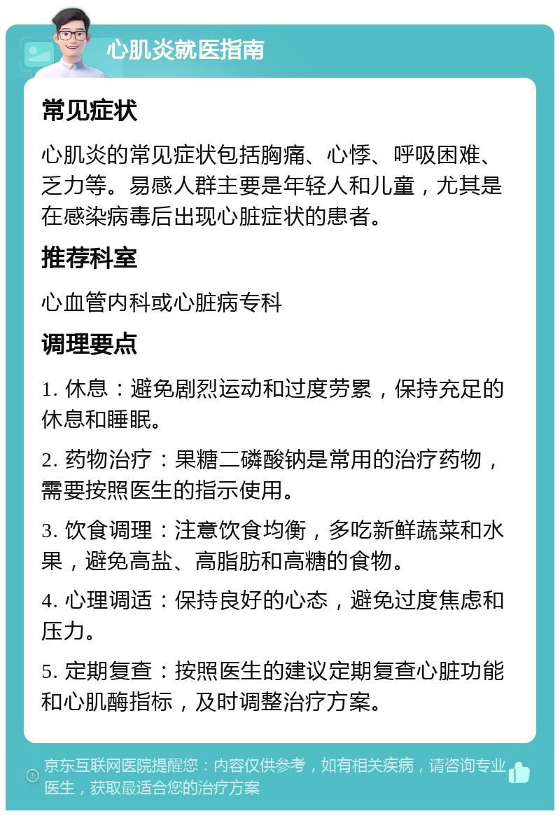 心肌炎就医指南 常见症状 心肌炎的常见症状包括胸痛、心悸、呼吸困难、乏力等。易感人群主要是年轻人和儿童，尤其是在感染病毒后出现心脏症状的患者。 推荐科室 心血管内科或心脏病专科 调理要点 1. 休息：避免剧烈运动和过度劳累，保持充足的休息和睡眠。 2. 药物治疗：果糖二磷酸钠是常用的治疗药物，需要按照医生的指示使用。 3. 饮食调理：注意饮食均衡，多吃新鲜蔬菜和水果，避免高盐、高脂肪和高糖的食物。 4. 心理调适：保持良好的心态，避免过度焦虑和压力。 5. 定期复查：按照医生的建议定期复查心脏功能和心肌酶指标，及时调整治疗方案。