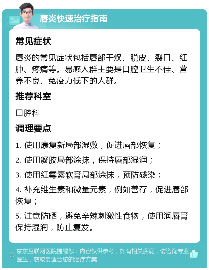 唇炎快速治疗指南 常见症状 唇炎的常见症状包括唇部干燥、脱皮、裂口、红肿、疼痛等。易感人群主要是口腔卫生不佳、营养不良、免疫力低下的人群。 推荐科室 口腔科 调理要点 1. 使用康复新局部湿敷，促进唇部恢复； 2. 使用凝胶局部涂抹，保持唇部湿润； 3. 使用红霉素软膏局部涂抹，预防感染； 4. 补充维生素和微量元素，例如善存，促进唇部恢复； 5. 注意防晒，避免辛辣刺激性食物，使用润唇膏保持湿润，防止复发。