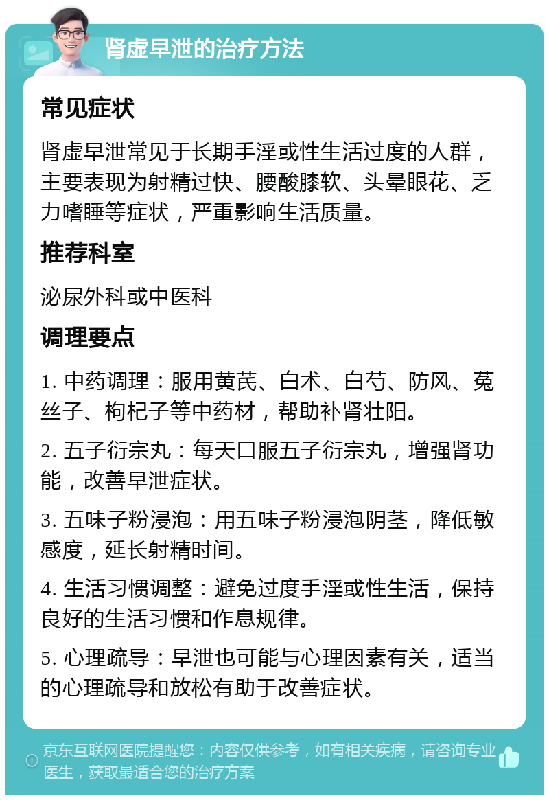 肾虚早泄的治疗方法 常见症状 肾虚早泄常见于长期手淫或性生活过度的人群，主要表现为射精过快、腰酸膝软、头晕眼花、乏力嗜睡等症状，严重影响生活质量。 推荐科室 泌尿外科或中医科 调理要点 1. 中药调理：服用黄芪、白术、白芍、防风、菟丝子、枸杞子等中药材，帮助补肾壮阳。 2. 五子衍宗丸：每天口服五子衍宗丸，增强肾功能，改善早泄症状。 3. 五味子粉浸泡：用五味子粉浸泡阴茎，降低敏感度，延长射精时间。 4. 生活习惯调整：避免过度手淫或性生活，保持良好的生活习惯和作息规律。 5. 心理疏导：早泄也可能与心理因素有关，适当的心理疏导和放松有助于改善症状。