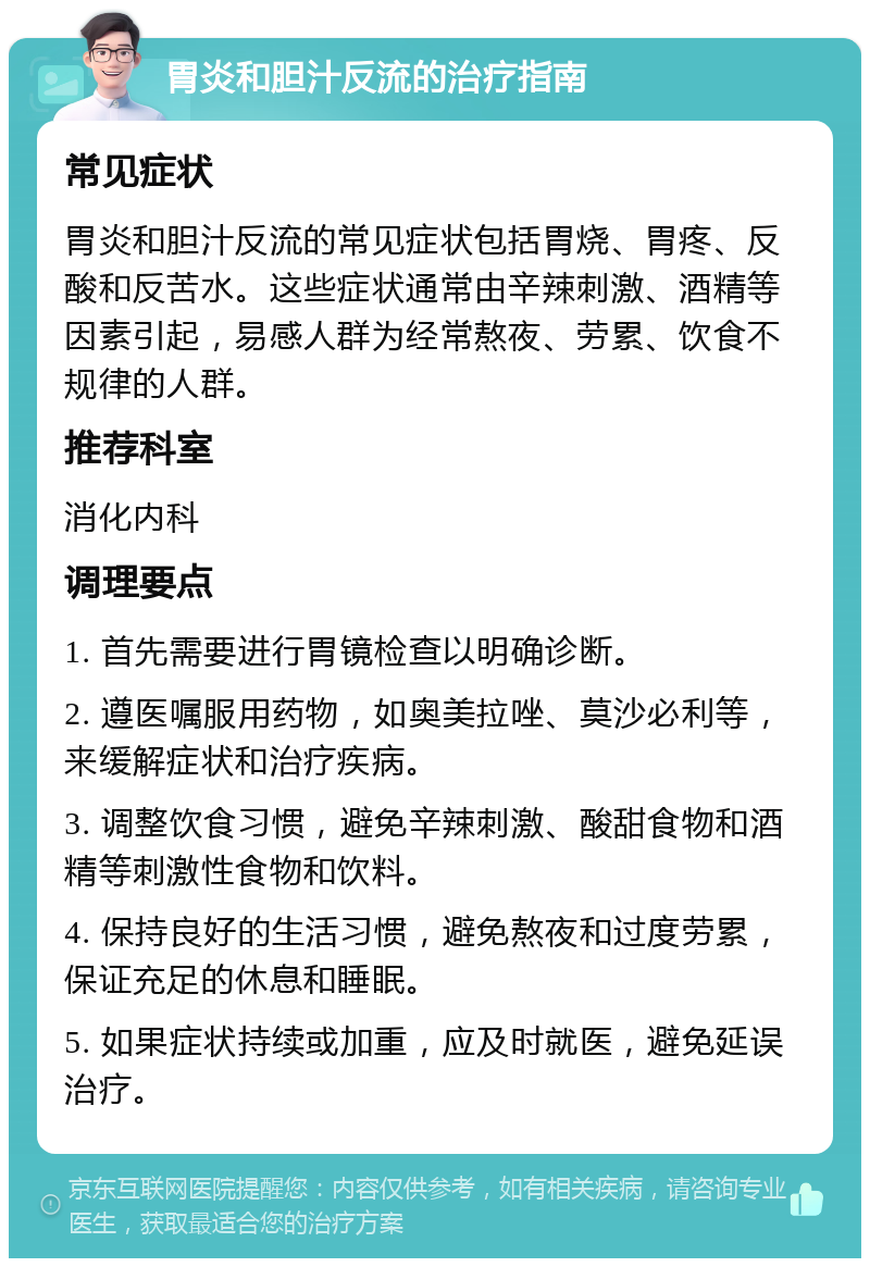 胃炎和胆汁反流的治疗指南 常见症状 胃炎和胆汁反流的常见症状包括胃烧、胃疼、反酸和反苦水。这些症状通常由辛辣刺激、酒精等因素引起，易感人群为经常熬夜、劳累、饮食不规律的人群。 推荐科室 消化内科 调理要点 1. 首先需要进行胃镜检查以明确诊断。 2. 遵医嘱服用药物，如奥美拉唑、莫沙必利等，来缓解症状和治疗疾病。 3. 调整饮食习惯，避免辛辣刺激、酸甜食物和酒精等刺激性食物和饮料。 4. 保持良好的生活习惯，避免熬夜和过度劳累，保证充足的休息和睡眠。 5. 如果症状持续或加重，应及时就医，避免延误治疗。