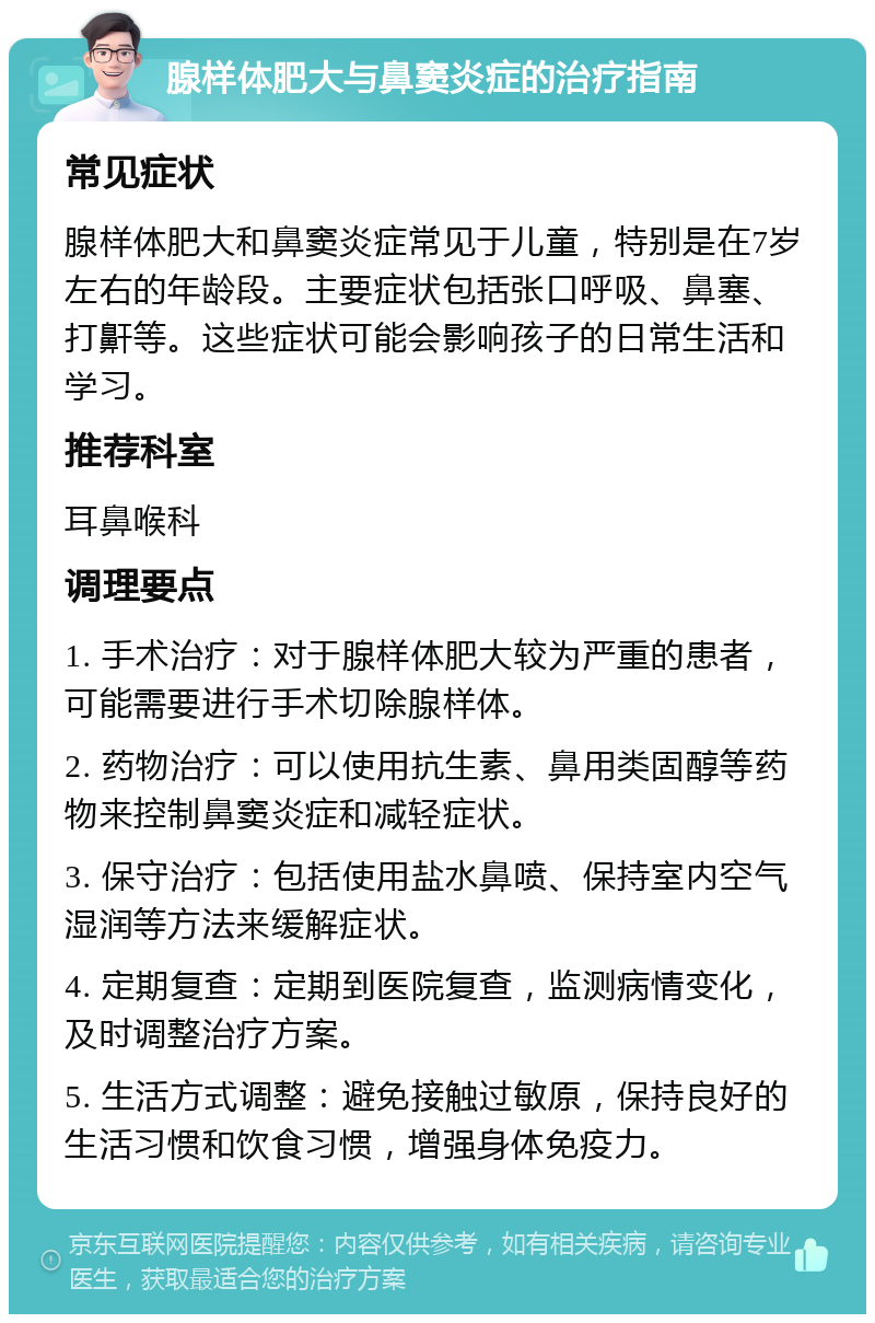 腺样体肥大与鼻窦炎症的治疗指南 常见症状 腺样体肥大和鼻窦炎症常见于儿童，特别是在7岁左右的年龄段。主要症状包括张口呼吸、鼻塞、打鼾等。这些症状可能会影响孩子的日常生活和学习。 推荐科室 耳鼻喉科 调理要点 1. 手术治疗：对于腺样体肥大较为严重的患者，可能需要进行手术切除腺样体。 2. 药物治疗：可以使用抗生素、鼻用类固醇等药物来控制鼻窦炎症和减轻症状。 3. 保守治疗：包括使用盐水鼻喷、保持室内空气湿润等方法来缓解症状。 4. 定期复查：定期到医院复查，监测病情变化，及时调整治疗方案。 5. 生活方式调整：避免接触过敏原，保持良好的生活习惯和饮食习惯，增强身体免疫力。