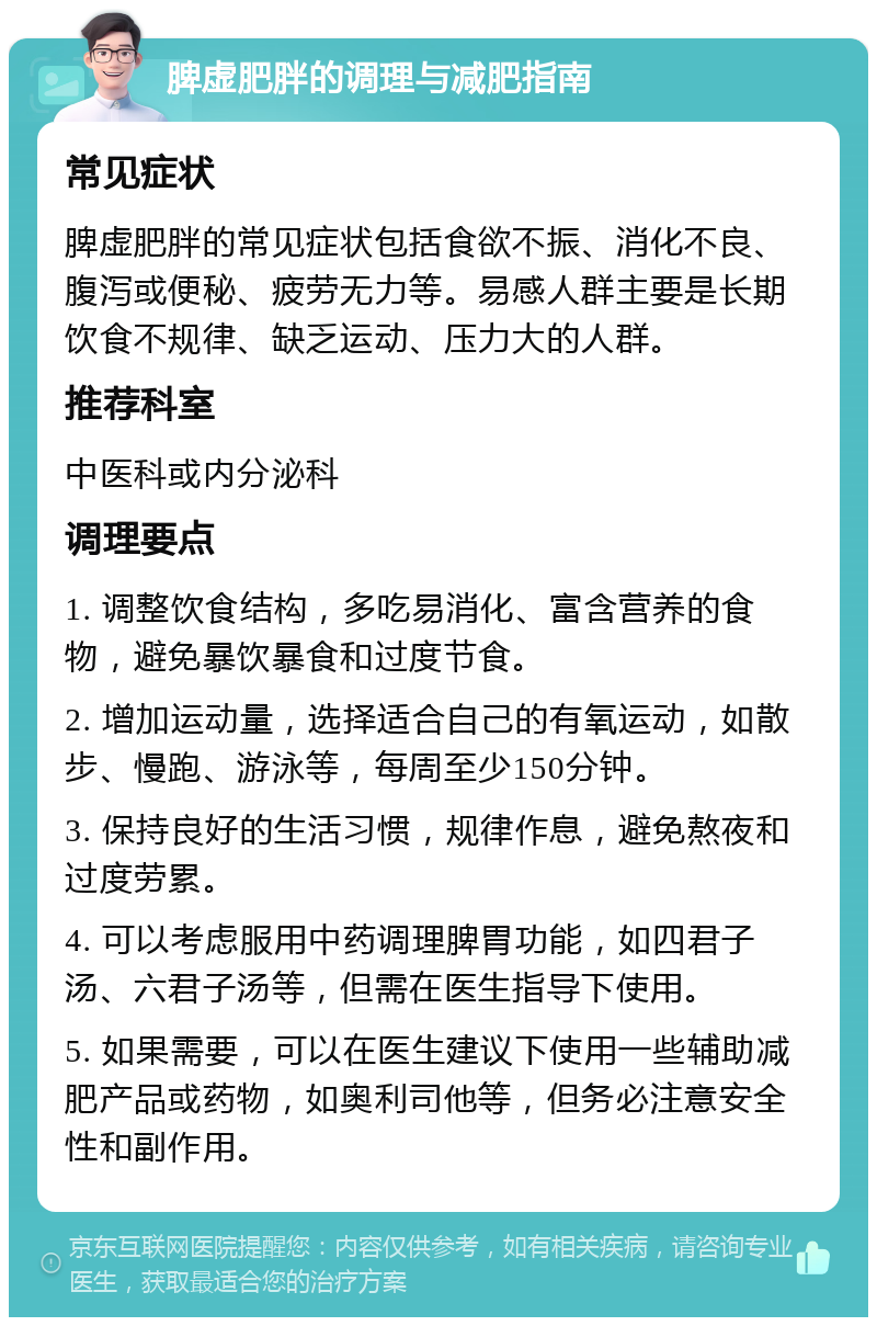 脾虚肥胖的调理与减肥指南 常见症状 脾虚肥胖的常见症状包括食欲不振、消化不良、腹泻或便秘、疲劳无力等。易感人群主要是长期饮食不规律、缺乏运动、压力大的人群。 推荐科室 中医科或内分泌科 调理要点 1. 调整饮食结构，多吃易消化、富含营养的食物，避免暴饮暴食和过度节食。 2. 增加运动量，选择适合自己的有氧运动，如散步、慢跑、游泳等，每周至少150分钟。 3. 保持良好的生活习惯，规律作息，避免熬夜和过度劳累。 4. 可以考虑服用中药调理脾胃功能，如四君子汤、六君子汤等，但需在医生指导下使用。 5. 如果需要，可以在医生建议下使用一些辅助减肥产品或药物，如奥利司他等，但务必注意安全性和副作用。