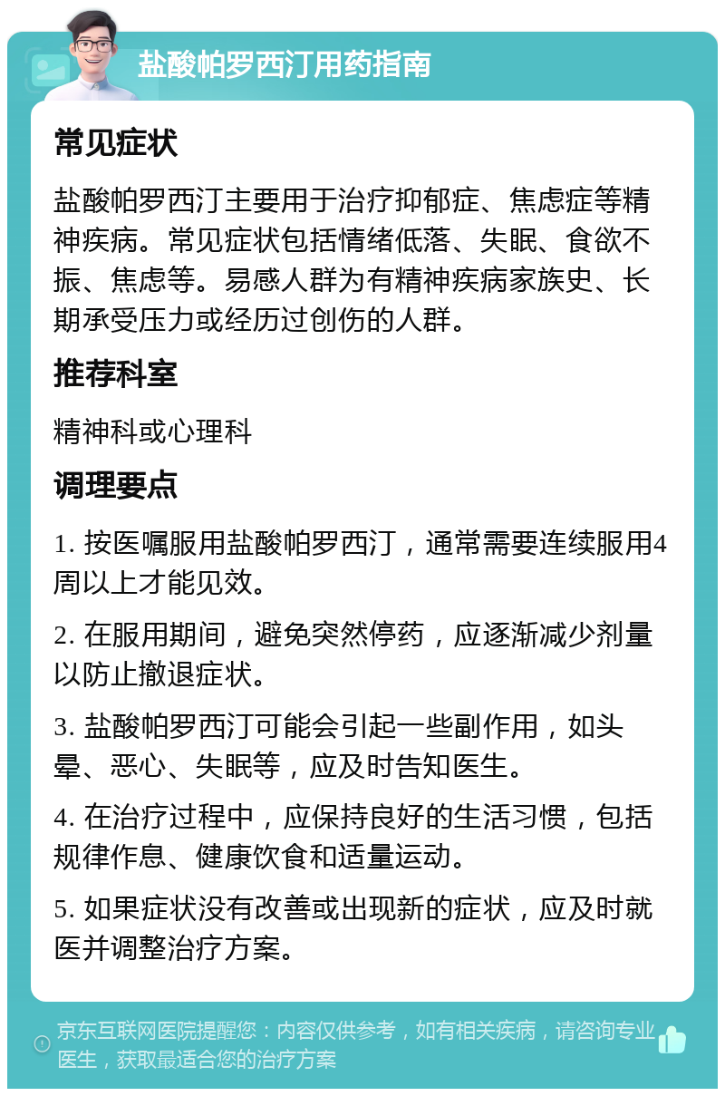 盐酸帕罗西汀用药指南 常见症状 盐酸帕罗西汀主要用于治疗抑郁症、焦虑症等精神疾病。常见症状包括情绪低落、失眠、食欲不振、焦虑等。易感人群为有精神疾病家族史、长期承受压力或经历过创伤的人群。 推荐科室 精神科或心理科 调理要点 1. 按医嘱服用盐酸帕罗西汀，通常需要连续服用4周以上才能见效。 2. 在服用期间，避免突然停药，应逐渐减少剂量以防止撤退症状。 3. 盐酸帕罗西汀可能会引起一些副作用，如头晕、恶心、失眠等，应及时告知医生。 4. 在治疗过程中，应保持良好的生活习惯，包括规律作息、健康饮食和适量运动。 5. 如果症状没有改善或出现新的症状，应及时就医并调整治疗方案。