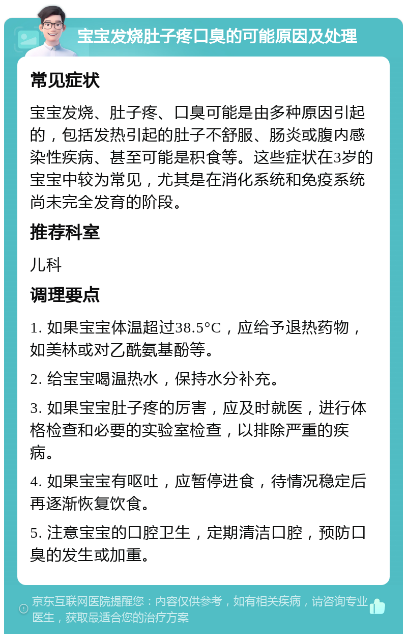 宝宝发烧肚子疼口臭的可能原因及处理 常见症状 宝宝发烧、肚子疼、口臭可能是由多种原因引起的，包括发热引起的肚子不舒服、肠炎或腹内感染性疾病、甚至可能是积食等。这些症状在3岁的宝宝中较为常见，尤其是在消化系统和免疫系统尚未完全发育的阶段。 推荐科室 儿科 调理要点 1. 如果宝宝体温超过38.5°C，应给予退热药物，如美林或对乙酰氨基酚等。 2. 给宝宝喝温热水，保持水分补充。 3. 如果宝宝肚子疼的厉害，应及时就医，进行体格检查和必要的实验室检查，以排除严重的疾病。 4. 如果宝宝有呕吐，应暂停进食，待情况稳定后再逐渐恢复饮食。 5. 注意宝宝的口腔卫生，定期清洁口腔，预防口臭的发生或加重。