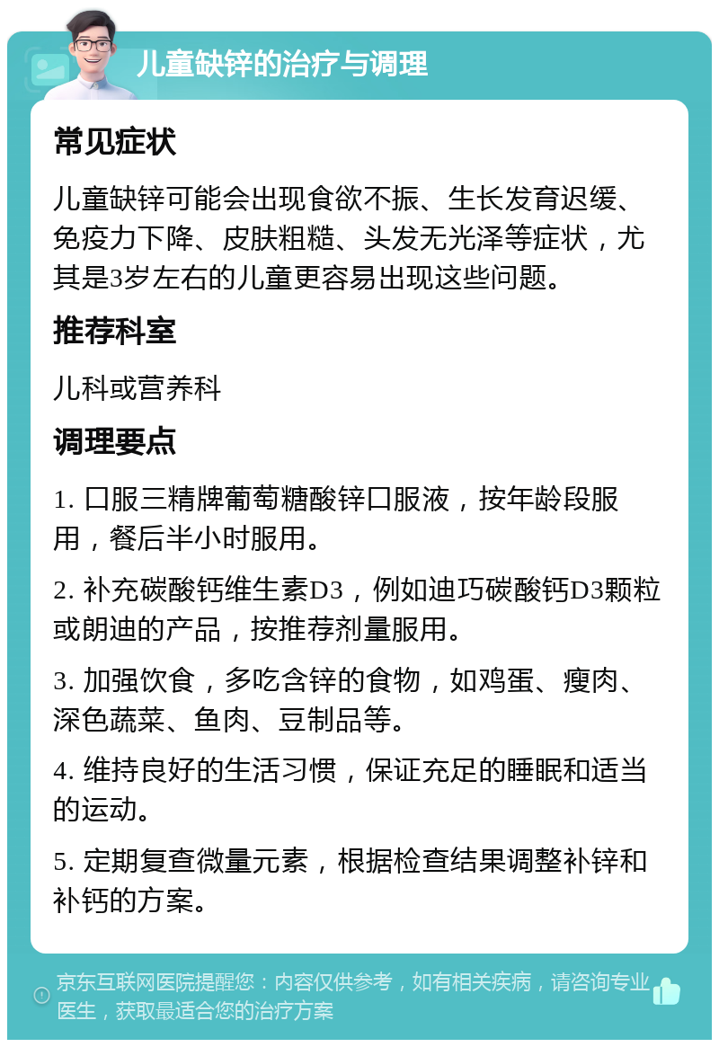 儿童缺锌的治疗与调理 常见症状 儿童缺锌可能会出现食欲不振、生长发育迟缓、免疫力下降、皮肤粗糙、头发无光泽等症状，尤其是3岁左右的儿童更容易出现这些问题。 推荐科室 儿科或营养科 调理要点 1. 口服三精牌葡萄糖酸锌口服液，按年龄段服用，餐后半小时服用。 2. 补充碳酸钙维生素D3，例如迪巧碳酸钙D3颗粒或朗迪的产品，按推荐剂量服用。 3. 加强饮食，多吃含锌的食物，如鸡蛋、瘦肉、深色蔬菜、鱼肉、豆制品等。 4. 维持良好的生活习惯，保证充足的睡眠和适当的运动。 5. 定期复查微量元素，根据检查结果调整补锌和补钙的方案。