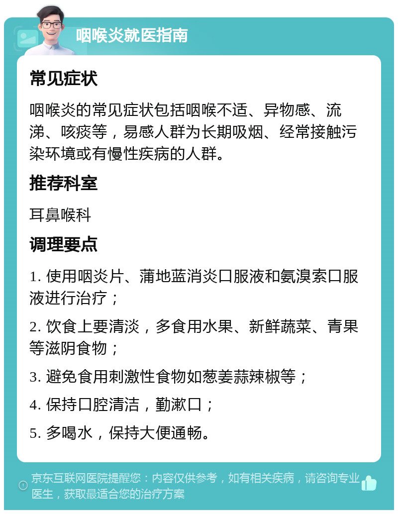 咽喉炎就医指南 常见症状 咽喉炎的常见症状包括咽喉不适、异物感、流涕、咳痰等，易感人群为长期吸烟、经常接触污染环境或有慢性疾病的人群。 推荐科室 耳鼻喉科 调理要点 1. 使用咽炎片、蒲地蓝消炎口服液和氨溴索口服液进行治疗； 2. 饮食上要清淡，多食用水果、新鲜蔬菜、青果等滋阴食物； 3. 避免食用刺激性食物如葱姜蒜辣椒等； 4. 保持口腔清洁，勤漱口； 5. 多喝水，保持大便通畅。