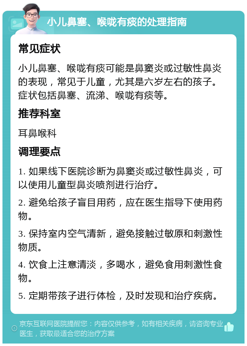 小儿鼻塞、喉咙有痰的处理指南 常见症状 小儿鼻塞、喉咙有痰可能是鼻窦炎或过敏性鼻炎的表现，常见于儿童，尤其是六岁左右的孩子。症状包括鼻塞、流涕、喉咙有痰等。 推荐科室 耳鼻喉科 调理要点 1. 如果线下医院诊断为鼻窦炎或过敏性鼻炎，可以使用儿童型鼻炎喷剂进行治疗。 2. 避免给孩子盲目用药，应在医生指导下使用药物。 3. 保持室内空气清新，避免接触过敏原和刺激性物质。 4. 饮食上注意清淡，多喝水，避免食用刺激性食物。 5. 定期带孩子进行体检，及时发现和治疗疾病。